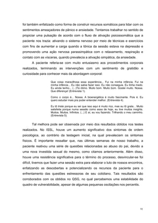 foi também enfatizado como forma de construir recursos somáticos para lidar com os
sentimentos ameaçadores de pânico e ansiedade. Tentamos trabalhar no sentido de
propiciar uma pulsação de acordo com o fluxo de ativação psicossomática que a
paciente nos trazia: ativando o sistema nervoso por meio de técnicas e exercícios
com fins de aumentar a carga quando a tônica da sessão estava na depressão e
promovendo uma ação nervosa parassimpática com o relaxamento, respiração e
contato com as vísceras, quando prevalecia a ativação simpática, da ansiedade.
      A paciente referia-se com muito entusiasmo aos procedimentos corporais
realizados, terminando as intervenções com um sentimento de gratidão e
curiosidade para conhecer mais da abordagem corporal:

                   Que coisa maravilhosa essa experiência... Fui na minha infância. Fui na
                   minha infância... Eu não sabia fazer isso. Eu não conseguia. Eu tinha medo.
                   Eu ainda tenho... (...)Tá ótimo. Muito bom. Muito bom. Gostei muito. Nossa.
                   Que diferença! (Entrevista 1).

                   Como o corpo é... Nossa. A bioenergética é muito fascinante. Pois é. Eu
                   quero estudar mais pra poder entender melhor. (Entrevista 4).

                   Eu tô triste porque eu sei que isso aqui é muito rico, mas eu tô grata... Muito
                   satisfeita porque numa sessão como essa de hoje, eu tive muitos insights.
                   Muitos. Muitos. Infinitos. (...) E aí, eu vou fazendo. Trilhando o meu caminho.
                   (Entrevista 5).


      Tal melhora pode ser observada por meio dos resultados obtidos nos testes
realizados. No ISSL, houve um aumento significativo dos sintomas de ordem
psicológica, ao contrário da testagem inicial, na qual prevaleciam os sintomas
físicos. É importante ressaltar que, nas últimas semanas de nosso trabalho, a
paciente reativou uma série de questões relacionadas ao abuso do pai, devido a
uma nova investida sexual do mesmo, como citamos anteriormente. Além disso,
houve uma resistência significativa para o término do processo, desvincular-se foi
difícil, tivemos que fazer uma sessão extra para elaborar o luto de nossos encontros,
enfatizando as descobertas e potencializando os recursos da paciente para o
enfrentamento das questões estressoras de seu cotidiano. Tais resultados são
corroborados com os obtidos no QSG, no qual percebemos uma estabilidade do
quadro de vulnerabilidade, apesar de algumas pequenas oscilações nos percentis.




                                                                                               91
 