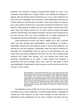 problemas com alcoolismo, chegando frequentemente bêbado em casa, o que
ocasionava muitas brigas com a esposa, devido a seu temperamento agressivo e
alterado, além das diversas perdas econômicas com o vício. A mãe, professora, era
quem dava uma sustentação maior econômica e certa estabilidade emocional para
os filhos. Apesar do constante clima de conflito, o casal nunca chegou a se separar,
pois a mãe sustentou durante anos o argumento do casamento indissolúvel e que é
papel da mulher aguentar os defeitos do marido para manter a família unida a todo
custo. Esse ideal materno consistiu em um ponto central de nossas discussões
durante os atendimentos, pois Daniela internalizou muito bem esse mandamento em
sua vida, servindo como uma crença norteadora de um padrão masoquista de
comportamento perante as dificuldades vivenciadas em sua relação atual.
      Ainda discorrendo um pouco mais sobre a relação com a mãe, a paciente
afirma que está marcada pela superficialidade, uma dificuldade de contato e
identificação. Daniela toma uma atitude de poupar a mãe de seus problemas, não
dividindo com ela suas angústias e dificuldades, existe uma falta de confiança em
demonstrar sua vulnerabilidade, tendo em vista que a mãe demonstrou ser uma
mulher forte, que suportou problemas muito sérios. Já com o pai, a paciente relata
acontecer uma relação mais tranquila, com mais abertura para contar seus
problemas, principalmente os de saúde. A figura paterna está associada à
sentimentos mais leves, de alegria, festa, viver a vida com mais prazer e menos
responsabilidades. O casal parental, assim, parece um par funcional no qual um vive
o prazer e a outra, o dever.


                    Que engraçado, a minha mãe falava muito isso, muito mesmo. Meu pai tinha
                    problema com álcool, continua, eu digo que ele ainda é alcoólatra hoje mas já
                    teve problema muito sério de ficar internado e tudo. Meus pais brigavam
                    muito quando eu era criança, eu via muito os dois brigando por causa da
                    bebida dele e uma frase que ela falava muito era essa. Quando você falou, eu
                    lembrei logo ‘eu que procurei agora eu vou ter que carregar essa cruz pelo
                    resto da minha vida’. Ela dizia essa frase, falava várias e várias vezes:
                    ‘quando eu conheci ele eu sabia que ele bebia, eu não sabia que era desse
                    jeito mas agora eu tenho que carregar a minha cruz’. Falava muito isso
                    (Entrevista 1).

      Na adolescência, teve uma filha aos 15 anos. Foi um evento marcante na vida
da paciente, pois a mesma engravidou na primeira relação sexual e a gestação foi
marcada por muita vergonha de estar nessa condição. Os pais assumiram a
paternidade da neta, registrando-a em seu nome e criando-a como filha, para que

                                                                                              93
 