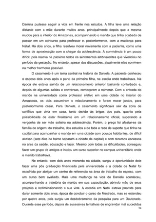 Daniela pudesse seguir a vida em frente nos estudos. A filha teve uma relação
distante com a mãe durante muitos anos, principalmente depois que a mesma
mudou para o interior do Amazonas, acompanhando o marido que tinha acabado de
passar em um concurso para professor e, posteriormente, com a mudança para
Natal. Há dois anos, a filha resolveu morar novamente com a paciente, como uma
forma de aproximação com o chegar da adolescência. A convivência é um pouco
difícil, pois reativa na paciente todos os sentimentos ambivalentes que vivenciou no
período da gestação. No entanto, apesar das discussões, atualmente elas convivem
na melhor harmonia possível.
      O casamento é um tema central na história de Daniela. A paciente conheceu
o esposo dois anos após o parto da primeira filha, na escola onde trabalhava. Na
época ele estava saindo de um relacionamento anterior bastante conturbado e,
depois de algumas saídas e conversas, começaram a namorar. Com a entrada do
marido na universidade como professor efetivo em uma cidade no interior do
Amazonas, os dois assumiram o relacionamento e foram morar juntos, para
posteriormente casar. Para Daniela, o casamento significava sair da zona de
conflitos que vivia em casa, tanto devido às brigas dos pais, quanto pela
possibilidade de estar finalmente em um relacionamento oficial, superando a
vergonha de ser mãe solteira na adolescência. Porém, o preço foi afastar-se da
família de origem, do trabalho, dos estudos e de toda a rede de suporte que tinha na
capital para acompanhar o marido em uma cidade com poucos habitantes, de difícil
acesso (sete dias de barco separam a cidade da capital) e com recursos escassos
na área da saúde, educação e lazer. Mesmo com todas as dificuldades, conseguiu
fazer um grupo de amigos e iniciou um curso superior no campus universitário onde
o marido trabalhava.
      No entanto, com dois anos morando na cidade, surgiu a oportunidade dele
fazer uma pós graduação financiada pela universidade e a cidade de Natal foi
escolhida por abrigar um centro de referencia na área de trabalho do esposo, com
um curso bem avaliado. Mais uma mudança na vida de Daniela aconteceu,
acompanhando a trajetória do marido em sua capacitação, abrindo mão de seus
projetos e redimensionando a sua vida. A estadia em Natal estava prevista para
durar somente dois anos, época de concluir o curso de Mestrado, mas se estendeu
por quatro anos, pois surgiu um desdobramento da pesquisa para um Doutorado.
Durante esse período, depois de sucessivas tentativas de engravidar mal sucedidas
                                                                                  94
 