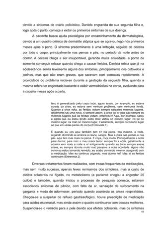 devido a sintomas de ovário policístico, Daniela engravida de sua segunda filha e,
logo após o parto, começa a exibir os primeiros sintomas de sua doença.
      A paciente busca ajuda psicológica por encaminhamento da dermatologista,
devido a um quadro crônico de dermatite atópica que se agravou logo nos primeiros
meses após o parto. O sintoma predominante é uma irritação, seguida de coceira
por todo o corpo, principalmente nas pernas e pés, no período da noite antes de
dormir. A coceira chega a ser insuportável, gerando muita ansiedade, a ponto de
somente conseguir relaxar quando chega a causar feridas. Daniela relata que já na
adolescência sentia levemente alguns dos sintomas, principalmente nos cotovelos e
joelhos, mas que não eram graves, que saravam com pomadas rapidamente. A
cronicidade do problema inicia-se durante a gestação da segunda filha, quando a
mesma refere ter engordado bastante e exibir vermelhidões no corpo, evoluindo para
a coceira meses após o parto.


                   Isso é generalizado pelo corpo todo, agora assim, por exemplo, eu estava
                   curada da crise, eu estava sem nenhum problema, sem nenhuma ferida.
                   Quando a crise volta, as feridas voltam sempre naqueles mesmos lugares,
                   dificilmente sai uma nova, é sempre assim, a crise vai e volta são sempre os
                   mesmos lugares que as feridas voltam, entendeu?! Aqui, por exemplo, sarou
                   e agora que eu estou tendo outra crise voltou no mesmo lugar, no pé no
                   mesmo lugar, na mão no mesmo lugar. Exatamente, sempre no mesmo lugar
                   só que em várias partes do corpo (Entrevista 1).

                   É quando eu viro aqui também tem ó? Na perna, fica mesmo, a noite,
                   coçando dormindo aí arranca a casca, sangra. Mas é mais nas pernas e nos
                   pés, aqui tem mas mais na perna. E coça, coça muito. Principalmente a noite
                   para dormir; para mim o meu maior terror sempre foi a noite, geralmente a
                   coceira vem mais a noite e aí antigamente quando eu tinha sempre essas
                   crises, eu sempre dormia muito mal, passava a noite acordada. Agora não
                   como eu estou tomando remédio, eu acabo dormindo mesmo, apagando com
                   a medicação. Mas eu continuo coçando, mas durmo né? Mas aí as feridas
                   continuam (Entrevista 2).

      Diversos tratamentos foram realizados, com trocas frequentes de medicações,
mas sem muito sucesso, apenas leves remissivas dos sintomas, mas a custo de
efeitos colaterais no fígado, no metabolismo (a paciente chegou a engordar 25
quilos) e também, quando iniciou o processo de pesquisa conosco, estavam
associados sintomas de pânico, com falta de ar, sensação de sufocamento na
garganta e medo de adormecer, período quando acontecia as crises respiratórias.
Chegou-se a suspeitar de refluxo gastresofágico, houve prescrição de medicação
para acidez estomacal, mas ainda assim o quadro continuava com poucas melhoras.
Suspendia-se o remédio para a pele devido aos efeitos colaterais, mas os sintomas
                                                                                            95
 