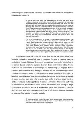dermatológicos agravavam-se, deixando a paciente num estado de ansiedade e
estresse bem delicados.

                   E aí hoje essa crise assim que ela não some, por mais que, eu já tentei
                   medicamento, eu já tentei tratamento lá no Onofre Lopes com a fototerapia,
                   eu fiz três meses de fototerapia lá que muita gente que faz lá que tem
                   psoríase, que tem outras doenças de pele assim regrediu, regrediu bastante.
                   Tem algumas pessoas que nem tem mais, devido ao tratamento que ajudou
                   muito, mas no meu caso não fez efeito nenhum, eu fiz, ela viu que não estava
                   dando resultado, aí tirou. Eu já tentei, e aí os medicamentos, já faz um
                   tempão, desde que eu comecei aqui, eu já vim um monte de vezes né? Que
                   eu voltei o remédio e melhorou quase 100%, melhorou, mas ainda tem uma
                   ou outra que ainda coça, que ainda me perturba, que ainda me deixa sem
                   dormir (Entrevista 7).

                   Foi, foi, porque na época eu tomava os corticoides que só aliviavam, não
                   curavam, não consumia, só melhorava e aí estavam analisando de eu entrar
                   com o ciclosporina que é um medicamento para quem faz, se eu não me
                   engano, transplante de órgãos, é um dos, das coisas para que ele funciona e
                   com esse remédio, ficou perfeito assim nenhuma ferida, limpíssima,
                   limpíssima. Só que aí ele dá muitos efeitos colaterais e um dos efeitos que
                   deu foi, eu não sei bem o que era, alguma coisa ligada ao meu fígado,
                   alguma taxa que aumentou do fígado e aí, segundo ela, enquanto essas
                   taxas não baixarem ela não vai poder introduzir ele novamente (Entrevista 3).


      A paciente frequentou onze das doze sessões que lhe foram oferecidas,
bastante motivada e disponível para o processo. Durante o trabalho, explorou
bastante as perdas obtidas no decorrer do processo de casamento, principalmente
no sentido de sua autonomia e prazer de viver, de se sentir mulher adulta. Com a
mudanças e o agravamento de sua doença, sua vida restringiu-se ao papel de mãe
e esposa exclusivamente: não conseguiu transferir o curso universitário para Natal,
trabalhou durante pouco tempo e foi dispensada com a descoberta da gravidez e,
com isso, desmotivou-se para procurar outras alternativas, fechando-se no espaço
da casa, condição agravada pela vergonha que sentia do próprio corpo cheio de
feridas. Tornou-se muito dependente do esposo, em termos financeiros e afetivos,
de tal forma que, mesmo tendo tirado carteira de motorista, não conseguia dirigir,
locomover-se por contra própria. É interessante como essa questão foi bastante
simbólica, pois a paciente relatava um pânico de dirigir de carro pela rua, com medo
de estancar, ficar sozinha e ninguém ajuda-la.


                   É. Justamente isso, é como se, se o dirigir representasse exatamente esse
                   fracasso da minha vida entendeu? Como se a direção representasse tudo
                   isso que eu não consigo fazer (Entrevista 9).


                                                                                             96
 