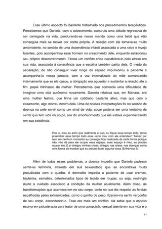 Esse último aspecto foi bastante trabalhado nos procedimentos terapêuticos.
Percebemos que Daniela, com o adoecimento, construiu uma atitude regressiva de
ser carregada na vida, pendurando-se nesse marido como uma bebê que não
conseguia mais se mover por conta própria. A relação com ele tornava-se muito
ambivalente, no sentido de uma dependência infantil associada a uma raiva e inveja
latentes, pois acompanhou esse homem no crescimento dele, enquanto estacionou
seu próprio desenvolvimento. Existia um conflito entre culpabilizá-lo pelo atraso em
sua vida, associado à consciência que a escolha também partiu dela. O medo da
separação, de não conseguir viver longe do esposo impulsionou a paciente a
acompanha-lo nessa jornada, com a voz internalizada da mãe comandando
internamente que se ela casou, a obrigação era aguentar e sustentar a relação até o
fim, papel intrínseco da mulher. Percebemos que acontecia uma dificuldade de
imaginar uma vida autônoma novamente, Daniela relatava que, em Manaus, era
uma mulher festiva, que tinha um cotidiano bastante ativo, mas que com o
casamento, algo morreu dentro dela. Uma de nossas interpretações foi no sentido da
doença na pele servir como um sinal de vida, coçar poderia ser uma tentativa de
sentir que tem vida no corpo, sair do amortecimento que ela estava experimentando
em sua existência.


                     Pois é, mas eu acho que realmente é isso; eu fiquei esse tempo todo, tentei
                     preencher esse tempo todo esse vazio meu com ele entendeu? Talvez por
                     isso em nenhum momento eu consegui ficar realizada de certa forma porque
                     não, não dá para ele ocupar esse espaço, esse espaço é meu, eu preciso
                     ocupar ele. E aí chegou minhas crises, chegou nas crises, nas doenças como
                     uma forma de mostrar que eu preciso fazer alguma coisa (Entrevista 8).



      Além de todos esses problemas, a doença impedia que Daniela pudesse
sentir-se feminina, atraente em sua sexualidade que se encontrava muito
prejudicada com o quadro. A dermatite impedia a paciente de usar cremes,
bijuterias, esmaltes, determinados tipos de tecido em roupas, ou seja, restringia
muito o cuidado associado à condição da mulher atualmente. Além disso, as
transformações que aconteceram no seu corpo, tanto no que diz respeito as feridas
espalhadas pelas extremidades, como o ganho de peso, fizeram-na sentir vergonha
de seu corpo, escondendo-o. Esse era mais um conflito: ela sabia que o esposo
estava em psicoterapia para tratar de uma compulsão sexual latente em sua vida e a

                                                                                             97
 