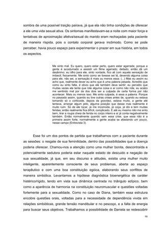 sombra de uma possível traição pairava, já que ela não tinha condições de oferecer
a ele uma vida sexual ativa. Os sintomas manifestavam-se a noite com maior força e
tentativas de aproximação afetiva/sexual do marido eram rechaçadas pela paciente
de maneira ríspida, pois o contato corporal gerava incômodo. Como se pode
perceber, havia pouco espaço para experimentar o prazer em sua história, em todos
os aspectos.


                   Me sinto mal. Eu quero, quero estar perto, quero estar agarrada; porque a
                   gente é acostumado a assistir um filme agarrado, deitado, então dá um
                   desânimo, eu olho para ele, sinto vontade, fico ali com aquela sensação de
                   imbecil, fisicamente. Me sinto como se tivesse sei lá, devendo alguma coisa
                   para ele, não sei, a sensação é mais ou menos essa. (...) Mas eu assim eu
                   acho que, realmente dever eu acho que é uma palavra pesada. Acredito que
                   como eu sinto falta, é obvio que ele também deva sentir; eu percebo que
                   muitas vezes ele tenta que role alguma coisa e aí como não rola, eu acabo
                   me sentindo mal por da dos dois ser a culpada de certa forma por não
                   acontecer. Mais ou menos isso. Me sinto culpada, é essa a palavra. Porque
                   no passado assim, quando eu tive outras crises antes de, quando eu estava
                   tomando só o corticoide, depois da gravidez, estava muito, a gente até
                   tentava, arranjar algum jeito, alguma posição que desse mas realmente é
                   muito ruim. Só de ele tocar, já me incomoda, já coça, já dói e tem muitas
                   feridas; então realmente fica difícil, complicado. E até eu mesmo não me sinto
                   bem, tirar a roupa cheia de ferida no corpo inteiro e aí já conta negativamente
                   também. Então normalmente quando vem essa crise, que essa não é a
                   primeira assim forte, normalmente a gente acaba se afastando um pouco,
                   nesse campo (Entrevista 3).



      Esse foi um dos pontos de partida que trabalhamos com a paciente durante
as sessões: o resgate de sua feminilidade, dentro das possibilidades que a doença
poderia oferecer. Chamou-nos a atenção como uma mulher bonita, descontraída e
potencialmente sedutora poderia estar naquele estado de descuido e negação de
sua sexualidade, já que, em seu discurso e atitudes, existia uma mulher muito
inteligente, aparentemente consciente de seus problemas, aberta ao espaço
terapêutico e com uma boa constituição egóica, elaborando seus conflitos de
maneira simbólica. Levantamos a hipótese diagnóstica bioenergética de caráter
histérico/rígido, tendo em vista sua dinâmica centrada no triângulo edípico, bem
como a aparência de harmonia na constituição neuromuscular e questões voltadas
fortemente para a sexualidade. Como no caso de Diana, também essa estrutura
encobre questões orais, voltadas para a necessidade de dependência vivida em
relações simbióticas, grande tensão mandibular e no pescoço, e a falta de energia
para buscar seus objetivos. Trabalhamos a possibilidade de Daniela se redescobrir

                                                                                               98
 