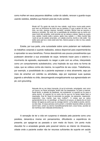 como mulher em seus pequenos detalhes: cuidar do cabelo, renovar o guarda roupa
usando vestidos, detalhes que fizeram para ela muito sentido.


                     Mudei né? Eu gosto de mais do meu cabelo, você tocou numa parte assim
                     que nem eu lembrava de tanto que eu gostava. É que a gente vai indo, vai
                     indo, vai indo, doença, doença, remédio, remédio. Minha vida se resume a
                     doença e remédio. Se você ver a quantidade de remédios que eu tenho em
                     casa você não acredita, você precisa ver as caixas e caixas. Agora eu quero
                     meu cabelo; marido solte a grana, ajeite meu cabelo. (...) Meu marido fala
                     ‘você só sai de cabelo amarrado, um cabelo enorme, bonito e não solta’. Vai
                     soltar para quê se o resto está tudo feio. Adorei passar a mão no meu cabelo
                     (Entrevista 2).

      Existia, por sua parte, uma curiosidade sobre como poderiam ser realizados
os trabalhos corporais e quando realizados, estava disponível para experimentá-los
e aproveitar os seus benefícios. Fomos descobrindo aos poucos procedimentos que
pudessem abrandar a sua ansiedade de coçar, tentando trazer para o externo o
movimento de agressão, expressado no rasgar a pele com as unhas, interpretado
como um comportamento autodestrutivo, uma implosão de sua raiva na forma de
culpa, que se voltava contra ela mesma, na superfície de seu corpo. Trabalhamos,
por exemplo, a possibilidade de a paciente expressar a raiva ativamente, seja por
meio de arranhar um colchão ou almofadas, seja por expressar suas queixas
jogando a almofada no chão, descarregando energeticamente sua agressividade em
pé, com grounding.


                     Naquele dia eu sai daqui tranquila, já sai já animada, empolgada, sem sono
                     um pouco, eu fiquei acordada, tentei não me desesperar, fui para a internet,
                     fiquei lendo, a sessão do facebook, me entretendo, aí quando eu fui para a
                     cama dormir. Aí quando foi no outro dia foi que eu fui tentar testar bem a
                     respiração, ficar lá, fiquei lá escorada na parede, me apoiando, respirando,
                     respirando; meu marido ‘que isso mulher?’, ‘é coisas que eu estou
                     apreendendo lá na, no psicólogo’, aí fiquei lá um pouco, aí depois de um bom
                     tempo ‘ah agora eu acho que eu consigo dormir’, aí fui deitei e pronto, dormir,
                     os dois dias. Aí essa semana como já tem o remédio fazendo efeito aí pronto
                     dormir bem, ontem eu dormir maravilhosamente bem, onze horas, acordei só
                     de manhã já, bem relaxada (Entrevista 4).



      A sensação de ter a vida em suspenso é relatada pela paciente como uma
paralisia, deixando-a imersa em pensamentos, dificultando a experiência do
presente, por apegar-se ao passado e com medo do futuro. Um ponto muito
discutido foi a ansiedade gerada pelo possível retorno ao interior do Amazonas,
cidade onde a paciente avaliar não ter recursos suficientes de suporte em saúde
                                                                                                 99
 