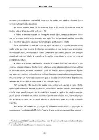 METODOLOGIA
80
vantagem, esta região tem a oportunidade de ser uma das regiões mais populosas dispondo de um
número muito significativo de escolas.
As escolas visitadas foram 26 do distrito de Braga + 16 escolas do distrito de Viana do
Castelo, total de 42 escolas e 280 professores (N)144F
**
A escolha da amostra deveu-se, por conseguinte a estas razões, sendo que reiteramos a ideia
que em termos da qualidade dos resultados, esta região deva ser considerada aleatória no sentido
de se considerar equivalente a qualquer outra região pela qual tivéssemos optado.
Dada a mobilidade docente por razões de regras de concurso, é possível encontrar numa
região ainda que mais próxima de algumas universidades do que outras (maior proximidade:
Universidade Católica, Universidade do Porto e Universidade de Coimbra), pessoas com formação
diversificada quer em relação à proveniência de regiões, universidades e modelo de formação
pedagógica ou estágio.
A variedade de idades e experiências de ensino é também aleatória e diversificada já que
visitamos todas as escolas do litoral e interior, urbanas e rurais, todos os estabelecimentos públicos
do ensino secundário, em todos solicitamos a quem nos recebeu, a distribuição por todos aqueles
que quisessem colaborar, indiferentemente, distribuindo-se assim os exemplares dos questionários.
Deixámos sempre um número de questionários igual ao indicado como número total de professores
dessa escola, ainda que esperássemos que só respondessem alguns.
Por conseguinte, não escolhemos grupos, mas considerando apenas a região Minho,
optámos pelo modelo de amostra probabilística, uma amostra aleatória simples. Justifica-se esta
escolha pelas seguintes razões: não era importante segundo a hipótese de trabalho encontrar
grupos porque a variedade de práticas docentes superará essa condição, mas, sobretudo porque
não encontramos meios para conseguir elementos identificativos gerais apriori dos potenciais
inquiridos145F
*
Em resumo, do universo da população (N) escolhemos como amostra a população de
professores de Filosofia da região Minho (n). Trata-se de uma amostragem probabilística, aleatória e
**
Ano lectivo de 2004/2005 segundo contagem feita a partir do número total de cada escola fornecido pelos
próprios professores.
*
foi pedido ao Ministério da Educação mas não obtivemos resposta.
 