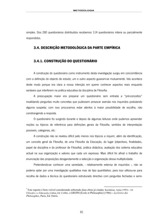 METODOLOGIA
81
simples. Dos 280 questionários distribuídos recebemos 114 questionários inteira ou parcialmente
respondidos.
3.4. DESCRIÇÃO METODOLÓGICA DA PARTE EMPÍRICA
3.4.1. CONSTRUÇÃO DO QUESTIONÁRIO
A construção do questionário como instrumento desta investigação surgiu em concomitância
com a definição do objecto de estudo; um e outro aspecto guiaram-se mutuamente. Isto acontece
deste modo porque era clara a nossa intenção em querer conhecer aspectos reais enquanto
variáveis que interferem na prática educativa da disciplina de Filosofia.
A preocupação maior era preparar um questionário sem entrada a “pré-conceitos”
invalidando perguntas muito concretas que pudessem provocar aversão nos inquiridos postulando
alguma suspeita; com isso procuramos estar atentos à maior possibilidade de escolha, não
constrangendo a resposta.
O questionário foi surgindo durante e depois de algumas leituras onde pudemos apreender
noções ou tópicos de referência para definições gerais da Filosofia, sentidos de interpretação
possíveis, categorias, etc.146F
*
A construção não se revelou difícil pelo menos nos tópicos a inquirir, além da identificação,
um conceito geral da Filosofia, de uma Filosofia da Educação, do lugar (objectivos, finalidades,
papel da disciplina e do professor de Filosofia), prática didáctica, avaliação dos sistema educativo
actual na sua organização e valores que cada um expressa. Mais difícil foi afinal o trabalho de
enunciação das proposições desigandamente a selecção e organização dessa multiplicidade.
Pretendendo-se conhecer uma variedade, - relativamente extensa de inquiridos -, não se
poderia optar por uma investigação qualitativa mas de tipo quantitativo; para isso utilizou-se para
recolha de dados a técnica do questionário estruturado directivo com perguntas fechadas e semi-
*
Este suporte é bem visível considerando sobretudo duas obras já citadas: Kechikian, Anita (1993) – Os
Filósofos e a Educação, Lisboa, Ed. Colibri, e GREPH (École et Philosophie) (1986) – La Grève des
Philosophes, Paris, Ed. Osíris.
 