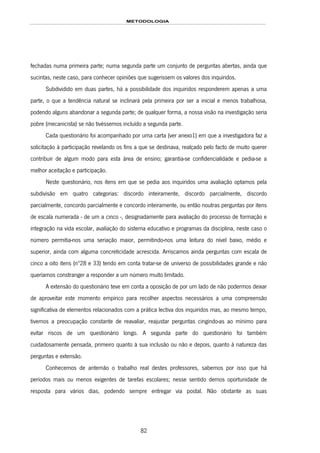 METODOLOGIA
82
fechadas numa primeira parte; numa segunda parte um conjunto de perguntas abertas, ainda que
sucintas, neste caso, para conhecer opiniões que sugerissem os valores dos inquiridos.
Subdividido em duas partes, há a possibilidade dos inquiridos responderem apenas a uma
parte, o que a tendência natural se inclinará pela primeira por ser a inicial e menos trabalhosa,
podendo alguns abandonar a segunda parte; de qualquer forma, a nossa visão na investigação seria
pobre (mecanicista) se não tivéssemos incluído a segunda parte.
Cada questionário foi acompanhado por uma carta (ver anexo1) em que a investigadora faz a
solicitação à participação revelando os fins a que se destinava, realçado pelo facto de muito querer
contribuir de algum modo para esta área de ensino; garantia-se confidencialidade e pedia-se a
melhor aceitação e participação.
Neste questionário, nos itens em que se pedia aos inquiridos uma avaliação optamos pela
subdivisão em quatro categorias: discordo inteiramente, discordo parcialmente, discordo
parcialmente, concordo parcialmente e concordo inteiramente, ou então noutras perguntas por itens
de escala numerada - de um a cinco -, designadamente para avaliação do processo de formação e
integração na vida escolar, avaliação do sistema educativo e programas da disciplina, neste caso o
número permitia-nos uma seriação maior, permitindo-nos uma leitura do nível baixo, médio e
superior, ainda com alguma concreticidade acrescida. Arriscamos ainda perguntas com escala de
cinco a oito itens (nº28 e 33) tendo em conta tratar-se de universo de possibilidades grande e não
queríamos constranger a responder a um número muito limitado.
A extensão do questionário teve em conta a oposição de por um lado de não podermos deixar
de aproveitar este momento empírico para recolher aspectos necessários a uma compreensão
significativa de elementos relacionados com a prática lectiva dos inquiridos mas, ao mesmo tempo,
tivemos a preocupação constante de reavaliar, reajustar perguntas cingindo-as ao mínimo para
evitar riscos de um questionário longo. A segunda parte do questionário foi também
cuidadosamente pensada, primeiro quanto à sua inclusão ou não e depois, quanto à natureza das
perguntas e extensão.
Conhecemos de antemão o trabalho real destes professores, sabemos por isso que há
períodos mais ou menos exigentes de tarefas escolares; nesse sentido demos oportunidade de
resposta para vários dias, podendo sempre entregar via postal. Não obstante as suas
 