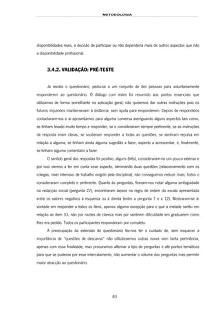 METODOLOGIA
83
disponibilidades reais, a decisão de participar ou não dependeria mais de outros aspectos que não
a disponibilidade profissional.
3.4.2. VALIDAÇÃO: PRÉ-TESTE
Já revisto o questionário, pediu-se a um conjunto de dez pessoas para voluntariamente
responderem ao questionário. O diálogo com estes foi resumido aos pontos essenciais que
utilizamos de forma semelhante na aplicação geral; não quisemos dar outras instruções pois os
futuros inquiridos manter-se-iam à distância, sem ajuda para responderem. Depois de respondidos
contactaram-nos e aí aproveitamos para alguma conversa averiguando alguns aspectos tais como,
se tinham levado muito tempo a responder, se o consideraram sempre pertinente, se as instruções
de resposta eram claras, se souberam responder a todas as questões, se sentiram repulsa em
relação a alguma, se tinham ainda alguma sugestão a fazer, aspecto a acrescentar, e, finalmente,
se tinham alguma comentário a fazer.
O sentido geral das respostas foi positivo; alguns (três), consideraram-no um pouco extenso e
por isso viemos a ter em conta esse aspecto, eliminando duas questões (relacionamento com os
colegas; nível intensivo de trabalho exigido pela disciplina); não conseguimos reduzir mais; todos o
consideraram completo e pertinente. Quanto às perguntas, fizeram-nos notar alguma ambiguidade
na redacção inicial (pergunta 22), encontraram lapsos na regra de ordem da escala apresentada
entre os valores negativos à esquerda ou à direita (entre a pergunta 7 e a 12). Mostraram-se à-
vontade em responder a todos os itens, apenas alguma excepção para o que a metade sentiu em
relação ao item 33, não por razões de clareza mas por sentirem dificuldade em graduarem como
lhes era pedido. Todos os participantes responderam por completo.
A preocupação da extensão do questionário fez-nos ter o cuidado de, sem esquecer a
importância de “questões de descanso” não utilizássemos outras novas sem tanta pertinência,
apenas com essa finalidade, mas procuramos alternar o tipo de perguntas e até pontos temáticos
para que se pudesse por esse intercalamento, não aumentar o volume das perguntas mas permitir
maior atracção ao questionário.
 