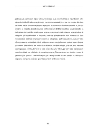 METODOLOGIA
85
padrões que exprimissem alguns valores, tendências; para uma referência do inquirido sem outro
elemento de identificação começámos por numerar os questionários, o que nos permite dois tipos
de leitura, ora de forma linear pergunta a pergunta lar o manancial de informação total ou, em vez
disso ler as respostas de cada inquirido conhecendo num âmbito mais lato a sequencialidade, as
inclinações dos inquiridos; apartir desta seriação, críamos para cada pergunta uma variedade de
categorias que aproximassem as respostas; para que qualquer sentido mais indirecto não fosse
menosprezado optámos sempre por explorar as categorias a partir das palavras, que por vezes
oferecem alguma ambiguidade, isto é, optávamos por um eventual erro por excesso preterindo errar
por defeito. Apresentámos em Anexo IV as respostas com texto integral, pois que, se a brevidade
das respostas o permitia, tornando-se nesta perspectiva uma virtude, por outro lado, oferece assim
mais honestidade nas inferências da nossa interpretação. Tivemos sempre em atenção o perigo de
generalizações quando a característica principal é a singularidade de cada opinião; só com alguma
segurança avançámos para esse generalização lendo tendências maiores.
 