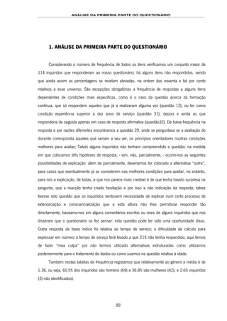 ANÁLISE DA PRIMEIRA PARTE DO QUESTIONÁRIO
89
1. ANÁLISE DA PRIMEIRA PARTE DO QUESTIONÁRIO
Considerando o número de frequência de todos os itens verificamos um conjunto maior de
114 inquiridos que responderam ao nosso questionário; há alguns itens não respondidos, sendo
que ainda assim as percentagens se revelam elevadas, na ordem dos noventa e tal por cento
relativos a esse universo. São excepções obrigatórias a frequência de respostas a alguns itens
dependentes de condições mais específicas, como é o caso da questão acerca da formação
contínua, que só respondem aqueles que já a realizaram alguma vez (questão 12), ou ter como
condição experiência superior a dez anos de serviço (questão 31), depois e ainda as que
responderia de seguida apenas em caso de resposta afirmativa (questão32). De baixa frequência na
resposta e por razões diferentes encontramos a questão 29, onde se perguntava se a avaliação do
docente correspondia àqueles que seriam a seu ver, os princípios orientadores noutras condições
melhores para avaliar; Talvez alguns inquiridos não tenham compreendido a questão; na medida
em que colocamos três hipóteses de resposta, - sim, não, parcialmente, - ocorre-nos as seguintes
possibilidades de explicação: além de parcialmente, deveríamos ter colocado a alternativa “outra”,
para casos que eventualmente já se considerem nas melhores condições para avaliar, no entanto,
para nós a explicação, de todas, a que nos parece mais credível é de que tenha havido surpresa na
pergunta, que a reacção tenha criado hesitação e por isso a não indicação da resposta; talvez
tivesse sido questão que os inquiridos sentissem necessidade de explicar num certo processo de
exteriorização e consciencialização que a esta altura não lhes permitisse responder tão
directamente; baseamo-nos em alguns comentários escritos ou orais de alguns inquiridos que nos
disseram que o questionário os fez pensar: esta questão pode ter sido uma oportunidade disso.
Outra resposta de baixo índice foi relativa ao tempo de serviço; a dificuldade de cálculo para
expressar em número o tempo de serviço terá levado a que 21% não tenha respondido; aqui temos
de fazer “mea culpa” por não termos utilizado alternativas estruturadas como utilizamos
posteriormente para o tratamento de dados ou como usamos na questão relativa à idade.
Também nestas tabelas de frequência registamos que relativamente ao género a média é de
1.38, ou seja, 60.5% dos inquiridos são homens (69) e 36.8% são mulheres (42), e 2.6% inquiridos
(3) não identificados).
 