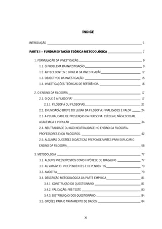 XI
ÍNDICE
INTRODUÇÃO __________________________________________________________ 1
PARTE I – FUNDAMENTAÇÃO TEÓRICA-METODOLÓGICA _____________________ 7
1. FORMULAÇÃO DA INVESTIGAÇÃO_______________________________________ 9
1.1. O PROBLEMA DA INVESTIGAÇÃO___________________________________ 9
1.2. ANTECEDENTES E ORIGEM DA INVESTIGAÇÃO________________________ 12
1.3. OBJECTIVOS DA INVESTIGAÇÃO __________________________________ 15
1.4. INVESTIGAÇÕES TEÓRICAS DE REFERÊNCIA _________________________ 16
2. O ENSINO DA FILOSOFIA ____________________________________________ 17
2.1. O QUE É A FILOSOFIA? _________________________________________ 17
2.1.1. FILOSOFIA OU FILOSOFIAS__________________________________ 21
2.2. ENUNCIAÇÃO BREVE DO LUGAR DA FILOSOFIA: FINALIDADES E VALOR _____ 24
2.3. A PLURALIDADE DE PRESENÇAS DA FILOSOFIA: ESCOLAR, NÃO-ESCOLAR,
ACADÉMICA E POPULAR ___________________________________________ 34
2.4. NEUTRALIDADE OU NÃO NEUTRALIDADE NO ENSINO DA FILOSOFIA.
PROFESSORES E/OU FILÓSOFOS. ____________________________________ 42
2.5. ALGUMAS QUESTÕES DIDÁCTICAS PREPONDERANTES PARA EXPLICAR O
ENSINO DA FILOSOFIA_____________________________________________ 58
3. METODOLOGIA ___________________________________________________ 77
3.1. ALGUNS PRESSUPOSTOS COMO HIPÓTESE DE TRABALHO ______________ 77
3.2. AS VARIÁVEIS: INDEPENDENTES E DEPENDENTES_____________________ 79
3.3. AMOSTRA___________________________________________________ 79
3.4. DESCRIÇÃO METODOLÓGICA DA PARTE EMPÍRICA_____________________ 81
3.4.1. CONSTRUÇÃO DO QUESTIONÁRIO ____________________________ 81
3.4.2. VALIDAÇÃO: PRÉ-TESTE ____________________________________ 83
3.4.3. DISTRIBUIÇÃO DOS QUESTIONÁRIO ___________________________ 84
3.5. OPÇÕES PARA O TRATAMENTO DE DADOS:__________________________ 84
 