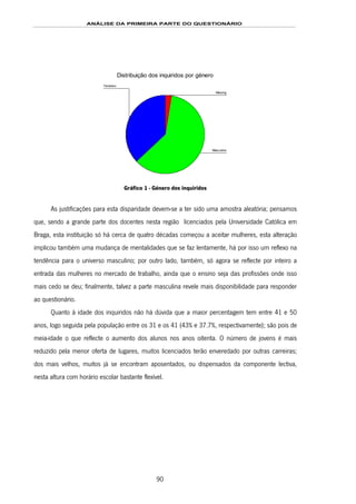 ANÁLISE DA PRIMEIRA PARTE DO QUESTIONÁRIO
90
Distribuição dos inquiridos por género
Feminino
Masculino
Missing
Gráfico 1 - Género dos inquiridos
As justificações para esta disparidade devem-se a ter sido uma amostra aleatória; pensamos
que, sendo a grande parte dos docentes nesta região licenciados pela Universidade Católica em
Braga, esta instituição só há cerca de quatro décadas começou a aceitar mulheres, esta alteração
implicou também uma mudança de mentalidades que se faz lentamente, há por isso um reflexo na
tendência para o universo masculino; por outro lado, também, só agora se reflecte por inteiro a
entrada das mulheres no mercado de trabalho, ainda que o ensino seja das profissões onde isso
mais cedo se deu; finalmente, talvez a parte masculina revele mais disponibilidade para responder
ao questionário.
Quanto à idade dos inquiridos não há dúvida que a maior percentagem tem entre 41 e 50
anos, logo seguida pela população entre os 31 e os 41 (43% e 37.7%, respectivamente); são pois de
meia-idade o que reflecte o aumento dos alunos nos anos oitenta. O número de jovens é mais
reduzido pela menor oferta de lugares, muitos licenciados terão enveredado por outras carreiras;
dos mais velhos, muitos já se encontram aposentados, ou dispensados da componente lectiva,
nesta altura com horário escolar bastante flexível.
 