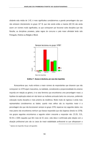 ANÁLISE DA PRIMEIRA PARTE DO QUESTIONÁRIO
94
obstante esta média de 1.42, é mais significativo considerarmos a grande percentagem dos que
não entraram directamente no grupo 10º B, que não sendo então a maioria (42.1%) são ainda
assim um número muito significativo, os que começaram por leccionar outra disciplina que não
filosofia; as disciplinas prováveis, pelas regras de concurso e pela maior afinidade terão sido
Português, História ou Religião e Moral.
Sempre leccionou no grupo 10ªB?
Sexo dos inquiridos
FemininoMasculinoMissing
Count
50
40
30
20
10
0
sim
não
Gráfico 7 - Acesso à docência, por sexo dos inquiridos
Acrescente-se que, muito embora o maior número de respondentes que disseram que não
começaram no 10ºB sejam masculinos, na realidade, considerando a proporcionalidade do universo
inquirido em relação ao género, é no sexo feminino que encontramos uma percentagem maior; a
hipótese de explicação estará em não terem as mulheres arriscado tanto nos concursos, preferindo
colocação noutra disciplina e mais próximo da residência. Neste modo de ingresso é ainda mais
representativo considerarmos as idades: quanto mais velhos são os inquiridos maior é a
percentagem dos que não leccionaram sempre no grupo 10ºB; repare-se nos seguintes dados: nos
mais jovens não encontramos nenhum que tivesse respondido que não (ingresso directo no 10ºB);
nos grupos seguintes encontramos a seguinte ordem crescente a responder não: 23.3%, 51%,
92.3% e 100% naqueles que têm mais de 61 anos147F
*
; esta ideia é confirmada pela relação com a
situação profissional pois são os casos de maior estabilidade profissional os que ultrapassam a
*
Apenas um inquirido, há que salvaguardar.
 