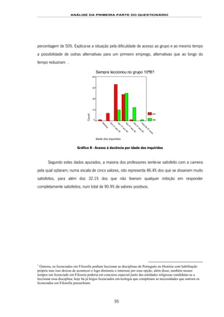 ANÁLISE DA PRIMEIRA PARTE DO QUESTIONÁRIO
95
percentagem de 50%. Explica-se a situação pela dificuldade de acesso ao grupo e ao mesmo tempo
a possibilidade de outras alternativas para um primeiro emprego, alternativas que ao longo do
tempo reduziram 148F1.
Sempre leccionou no grupo 10ªB?
Idade dos inquiridos m
ais
de
61
anos
dos
51
aos
60
dos
41
aos
50
dos
31
aos
40
dos
21
aos
30
M
issing
Count
40
30
20
10
0
sim
não
Gráfico 8 - Acesso à docência por idade dos inquiridos
Segundo estes dados apurados, a maioria dos professores sente-se satisfeito com a carreira
pela qual optaram; numa escala de cinco valores, isto representa 46.4% dos que se disseram muito
satisfeitos, para além dos 32.1% dos que não tiveram qualquer inibição em responder
completamente satisfeitos; num total de 90.9% de valores positivos.
1
Outrora, os licenciados em Filosofia podiam leccionar as disciplinas de Português ou História com habilitação
própria mas isso deixou de acontecer e logo diminuiu o interesse por essa opção; além disso, também nesses
tempos um licenciado em Filosoia poderia em concurso especial junto das entidades religiosas candidatar-se a
leccionar essa disciplina; hoje há já leigos licenciados em teologia que completam as necessidades que outrora os
licenciados em Filosofia preenchiam.
 