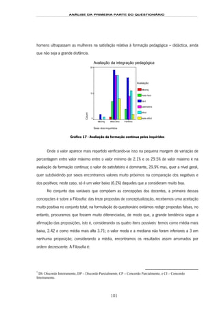 ANÁLISE DA PRIMEIRA PARTE DO QUESTIONÁRIO
101
homens ultrapassam as mulheres na satisfação relativa à formação pedagógica – didáctica, ainda
que não seja a grande distância.
Avaliação da integração pedagógica
Sexo dos inquiridos
FemininoMasculinoMissing
Count
20
10
0
Avaliação
Missing
muito fácil
fácil
satisfatório
difícil
muito difícil
Gráfico 17 - Avaliação da formação contínua pelos inquiridos
Onde o valor aparece mais repartido verificando-se isso na pequena margem de variação de
percentagem entre valor máximo entre o valor mínimo de 2.1% e os 29.5% de valor máximo é na
avaliação da formação contínua; o valor do satisfatório é dominante, 29.9% mas, quer a nível geral,
quer subdividindo por sexos encontramos valores muito próximos na comparação dos negativos e
dos positivos; neste caso, só é um valor baixo (6.2%) daqueles que a consideram muito boa.
No conjunto das variáveis que compõem as concepções dos docentes, a primeira dessas
concepções é sobre a Filosofia: das treze propostas de conceptualização, recebemos uma aceitação
muito positiva no conjunto total; na formulação do questionário evitámos redigir propostas falsas, no
entanto, procuramos que fossem muito diferenciadas, de modo que, a grande tendência segue a
afirmação das proposições, isto é, considerando os quatro itens possíveis149F
*
temos como média mais
baixa, 2.42 e como média mais alta 3.71; o valor moda e a mediana não foram inferiores a 3 em
nenhuma proposição; considerando a média, encontramos os resultados assim arrumados por
ordem decrescente: A Filosofia é:
*
DI- Discordo Inteiramente, DP – Discordo Parcialmente, CP – Concordo Parcialmente, e CI – Concordo
Inteiramente.
 