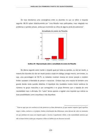 ANÁLISE DA PRIMEIRA PARTE DO QUESTIONÁRIO
109
De novo denotamos uma convergência entre os docentes no que se refere à resposta
seguinte: 88.3% optam didacticamente por “uma filosofia mais participativa, mais integrada nos
problemas e opiniões actuais, ainda que incorrendo na crítica de alguma perda de autonomia”.
Actualidade do ensino da Filosofia
F. participativaF. autónomaMissing
Count
120
100
80
60
40
20
0
Gráfico 24 - Representação sobre a actualidade do ensino da Filosofia
No dilema seguinte sobre manter o respeito igual por todas as opiniões, ou não ser neutro, a
maioria dos docentes diz não ser neutro pondo a razão em diálogo consigo mesmo, sem limites, ou
seja, uma percentagem de 58.7%; os restantes mostram reserva em tomar posição e impõem
limites razoáveis à liberdade de pensar e raciocinar157F
*
. Embora haja uma maioria há também uma
grande divisão nesta questão didáctica. A repartição dos resultados mostra menor variância de
números no grupo masculino e por conseguinte é no grupo feminino que a rejeição de uma
neutralidade mais é afirmada. Em “outra” temos apenas a registar uma resposta que indicou as
duas possibilidades como conjuntivas e não disjuntivas.
*
Note-se aqui que em coerência só são possíveis as duas alternativas, já que manter respeito igual significa
impor a todos, inclusive a si próprio, limites à declaração das diferenças; estas deixam de valer no momento
em que ponham em causa um respeito igual, o inverso é igualmente válido, a não neutralidade autoriza que
não existam limites ainda que estejamos a falar no âmbito de um discurso racional.
 