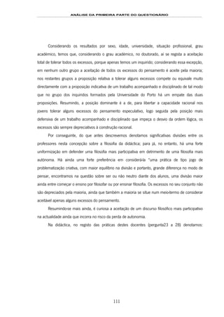 ANÁLISE DA PRIMEIRA PARTE DO QUESTIONÁRIO
111
Considerando os resultados por sexo, idade, universidade, situação profissional, grau
académico, temos que, considerando o grau académico, no doutorado, aí se regista a aceitação
total de tolerar todos os excessos, porque apenas temos um inquirido; considerando essa excepção,
em nenhum outro grupo a aceitação de todos os excessos do pensamento é aceite pela maioria;
nos restantes grupos a proposição relativa a tolerar alguns excessos compete ou equivale muito
directamente com a proposição indicativa de um trabalho acompanhado e disciplinado de tal modo
que no grupo dos inquiridos formados pela Universidade do Porto há um empate das duas
proposições. Resumindo, a posição dominante é a de, para libertar a capacidade racional nos
jovens tolerar alguns excessos do pensamento especulativo, logo seguida pela posição mais
defensiva de um trabalho acompanhado e disciplinado que impeça o desvio da ordem lógica, os
excessos são sempre depreciativos à construção racional.
Por conseguinte, do que antes descrevemos denotamos significativas divisões entre os
professores nesta concepção sobre a filosofia da didáctica; para já, no entanto, há uma forte
uniformização em defender uma filosofia mais participativa em detrimento de uma filosofia mais
autónoma. Há ainda uma forte preferência em considerá-la “uma prática de tipo jogo de
problematização criativa, com maior equilíbrio na divisão e portanto, grande diferença no modo de
pensar, encontramos na questão sobre ser ou não neutro diante dos alunos, uma divisão maior
ainda entre começar o ensino por filosofar ou por ensinar filosofia. Os excessos no seu conjunto não
são depreciados pela maioria, ainda que também a maioria se situe num meio-termo de considerar
aceitável apenas alguns excessos do pensamento.
Resumindo-se mais ainda, é curiosa a aceitação de um discurso filosófico mais participativo
na actualidade ainda que incorra no risco da perda de autonomia.
Na didáctica, no registo das práticas destes docentes (pergunta23 a 28) denotamos:
 