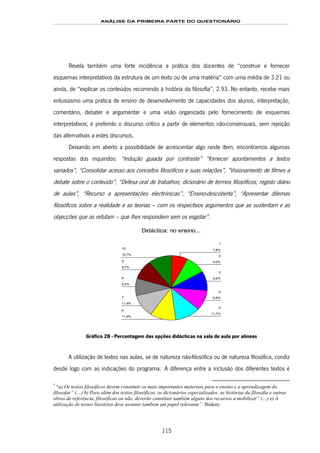 ANÁLISE DA PRIMEIRA PARTE DO QUESTIONÁRIO
115
Revela também uma forte incidência a prática dos docentes de “construir e fornecer
esquemas interpretativos da estrutura de um texto ou de uma matéria” com uma média de 3.21 ou
ainda, de “explicar os conteúdos recorrendo à história da filosofia”, 2.93. No entanto, recebe mais
entusiasmo uma prática de ensino de desenvolvimento de capacidades dos alunos, interpretação,
comentário, debater e argumentar e uma visão organizada pelo fornecimento de esquemas
interpretativos; é preferido o discurso crítico a partir de elementos não-consensuais, sem rejeição
das alternativas a estes discursos.
Deixando em aberto a possibilidade de acrescentar algo neste item, encontramos algumas
respostas dos inquiridos: “Indução guiada por contraste” “fornecer apontamentos a textos
variados”, “Consolidar acesso aos conceitos filosóficos e suas relações”, “Visionamento de filmes a
debate sobre o conteúdo”, “Defesa oral de trabalhos; dicionário de termos filosóficos; registo diário
de aulas”, “Recurso a apresentações electrónicas”, “Ensino-descoberta”, “Apresentar dilemas
filosóficos sobre a realidade e as teorias – com os respectivos argumentos que as sustentam e as
objecções que as refutam – que lhes respondem sem os esgotar”.
Didáctica: no ensino...
10,7%
9,7%
8,4%
11,4%
11,9%
11,7%
9,8%
9,9%
9,0%
7,6%10
9
8
7
6
5
4
3
2
1
Gráfico 28 - Percentagem das opções didácticas na sala de aula por alíneas
A utilização de textos nas aulas, se de natureza não-filosófica ou de natureza filosófica, condiz
desde logo com as indicações do programa.161F
*
A diferença entre a inclusão dos diferentes textos é
*
“a) Os textos filosóficos devem constituir os mais importantes materiais para o ensino e a aprendizagem do
filosofar” (…) b) Para além dos textos filosóficos, os dicionários especializados, as histórias da filosofia e outras
obras de referência, filosóficas ou não, deverão constituir também alguns dos recursos a mobilizar” (…) e) A
utilização de textos literários deve assumir também um papel relevante”. Ibidem.
 