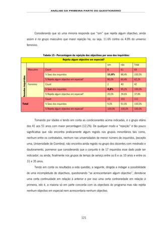 ANÁLISE DA PRIMEIRA PARTE DO QUESTIONÁRIO
121
Considerando que só uma minoria responde que “sim” que rejeita algum objectivo, ainda
assim é no grupo masculino que maior rejeição há, ou seja, 11.6% contra os 4.8% do universo
feminino.
Tabela 15 - Percentagem da rejeição dos objectivos por sexo dos inquiridos:
Rejeita algum objectivo em especial?
sim não Total
Count 8 61 69
% Sexo dos inquiridos 11,6% 88,4% 100,0%
Masculino
% Rejeita algum objectivo em especial? 80,0% 60,4% 62,2%
Count 2 40 42
% Sexo dos inquiridos 4,8% 95,2% 100,0%
Sexodosinquiridos
Feminino
% Rejeita algum objectivo em especial? 20,0% 39,6% 37,8%
Count 10 101 111
% Sexo dos inquiridos 9,0% 91,0% 100,0%Total
% Rejeita algum objectivo em especial? 100,0% 100,0% 100,0%
Tomando por idades e tendo em conta as condicionantes acima indicadas, é o grupo etário
dos 41 aos 51 anos com maior percentagem (12.2%). De qualquer modo a “rejeição” é tão pouco
significativa que não encontra praticamente algum registo nos grupos minoritários tais como,
nenhum entre os contratados, nenhum nas universidades de menor número de inquiridos, (excepto
uma, Universidade de Coimbra); não encontra ainda registo no grupo dos docentes com mestrado e
doutoramento, pormenor que considerando que o conjunto é de 17 inquiridos esse dado pode ser
indiciador; ou ainda, finalmente nos grupos de tempo de serviço entre os 6 e os 10 anos e entre os
31 e 35 anos.
Tendo em conta os resultados a esta questão, a seguinte, dirigida a indagar a possibilidade
de uma incompletude de objectivos, questionando “se acrescentariam algum objectivo”, denota-se
uma certa continuidade em relação à anterior e por isso uma certa contrariedade em relação à
primeira, isto é, a maioria só em parte concorda com os objectivos do programa mas não rejeita
nenhum objectivo em especial nem acrescentaria nenhum objectivo.
 