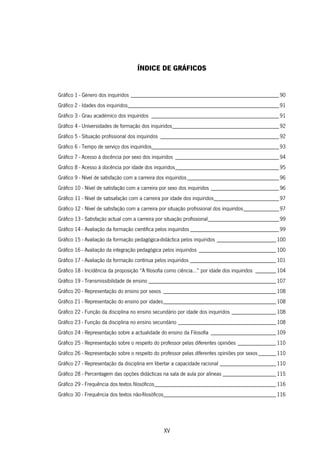 XV
ÍNDICE DE GRÁFICOS
Gráfico 1 - Género dos inquiridos __________________________________________________90
Gráfico 2 - Idades dos inquiridos___________________________________________________91
Gráfico 3 - Grau académico dos inquiridos ___________________________________________91
Gráfico 4 - Universidades de formação dos inquiridos____________________________________92
Gráfico 5 - Situação profissional dos inquiridos ________________________________________92
Gráfico 6 - Tempo de serviço dos inquiridos___________________________________________93
Gráfico 7 - Acesso à docência por sexo dos inquiridos ___________________________________94
Gráfico 8 - Acesso à docência por idade dos inquiridos___________________________________95
Gráfico 9 - Nível de satisfação com a carreira dos inquiridos_______________________________96
Gráfico 10 - Nível de satisfação com a carreira por sexo dos inquiridos _______________________96
Gráfico 11 - Nível de satisafação com a carreira por idade dos inquiridos______________________97
Gráfico 12 - Nível de satisfação com a carreira por situação profissional dos inquiridos____________97
Gráfico 13 - Satisfação actual com a carreira por situação profissional________________________99
Gráfico 14 - Avaliação da formação científica pelos inquiridos ______________________________99
Gráfico 15 - Avaliação da formação pedagógica-didáctica pelos inquiridos ____________________100
Gráfico 16 - Avaliação da integração pedagógica pelos inquiridos __________________________100
Gráfico 17 - Avaliação da formação contínua pelos inquiridos _____________________________101
Gráfico 18 - Incidência da proposição “A filosofia como ciência…” por idade dos inquiridos _______104
Gráfico 19 - Transmissibilidade de ensino ___________________________________________107
Gráfico 20 - Representação do ensino por sexos ______________________________________108
Gráfico 21 - Representação do ensino por idades______________________________________108
Gráfico 22 - Função da disciplina no ensino secundário por idade dos inquiridos _______________108
Gráfico 23 - Função da disciplina no ensino secundário _________________________________108
Gráfico 24 - Representação sobre a actualidade do ensino da Filosofia ______________________109
Gráfico 25 - Representação sobre o respeito do professor pelas diferentes opiniões _____________110
Gráfico 26 - Representação sobre o respeito do professor pelas diferentes opiniões por sexos______110
Gráfico 27 - Representação da disciplina em libertar a capacidade racional ___________________110
Gráfico 28 - Percentagem das opções didácticas na sala de aula por alíneas __________________115
Gráfico 29 - Frequência dos textos filosóficos_________________________________________116
Gráfico 30 - Frequência dos textos não-filosóficos______________________________________116
 