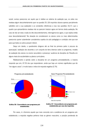 ANÁLISE DA PRIMEIRA PARTE DO QUESTIONÁRIO
134
social; curioso parece-nos ser aquilo que é relativo ao sistema de avaliação que, se antes nos
revelava algum descontentamento quer na questão 29, (36 inquiridos dizia-se apenas parcialmente
satisfeito com a sua avaliação) e as constantes referências a isso nas questões 16/17, que o
quadro que apresentámos revelava não se parecem traduzir agora em termos desta avaliação. No
caso de não ser esta a razão do dito descontentamento, interrogamo-nos agora, o que explica então
esse descontentamento? Na situação de considerarem os alunos como os mais determinantes
parece-nos querer subentender considerá-los sujeitos do acto pedagógico e condição sine qua non
para que todos os outros possam intervir.
Daqui em diante, o questionário dirige-se até ao final da primeira parte à procura da
apreciação/ avaliação dos docentes a um conjunto de itens diversos sobre os programas, modelo
de avaliação dos alunos no ensino secundário e presença/ ausência da disciplina de Filosofia em
alguns níveis de escolaridade ou planos curriculares.
Relativamente à opinião sobre a disciplina ter um programa pré-estabelecido, a maioria
responde que sim, 67.3% dos que responderam, ainda que haja um número significativo que diz
“em alguns casos”; é muito baixo o índice de resposta negativa (2.7%).
Programa pré-estabelecido
Missing
só em alguns casos
não
sim
Gráfico 56 - Concordância com programas pré-
estabelecidos
Sexo/ Programa Pré-estabelecido
Sexo dos inquiridos
FemininoMasculino
Count
80
60
40
20
0
só em alguns casos
não
sim
Gráfico 57 - Concordância com programas pré-
estabelecidos por sexo dos inquiridos
Por sexos, é o feminino aquele que mais concorda com a existência de um programa pré-
estabelecido; a resposta negativa pertence toda ao género masculino; a posição ponderada de
 