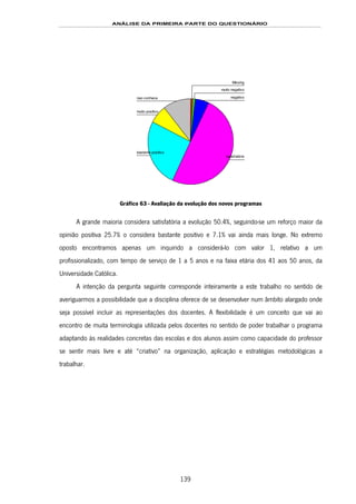 ANÁLISE DA PRIMEIRA PARTE DO QUESTIONÁRIO
139
nao conhece
muito positivo
bastante positivo
satisfatório
negativo
muito negativo
Missing
Gráfico 63 - Avaliação da evolução dos novos programas
A grande maioria considera satisfatória a evolução 50.4%, seguindo-se um reforço maior da
opinião positiva 25.7% o considera bastante positivo e 7.1% vai ainda mais longe. No extremo
oposto encontramos apenas um inquirido a considerá-lo com valor 1, relativo a um
profissionalizado, com tempo de serviço de 1 a 5 anos e na faixa etária dos 41 aos 50 anos, da
Universidade Católica.
A intenção da pergunta seguinte corresponde inteiramente a este trabalho no sentido de
averiguarmos a possibilidade que a disciplina oferece de se desenvolver num âmbito alargado onde
seja possível incluir as representações dos docentes. A flexibilidade é um conceito que vai ao
encontro de muita terminologia utilizada pelos docentes no sentido de poder trabalhar o programa
adaptando às realidades concretas das escolas e dos alunos assim como capacidade do professor
se sentir mais livre e até “criativo” na organização, aplicação e estratégias metodológicas a
trabalhar.
 