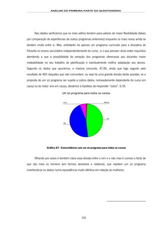 ANÁLISE DA PRIMEIRA PARTE DO QUESTIONÁRIO
141
Nas idades verificámos que os mais velhos tendem para valores de maior flexibilidade (talvez
por comparação de experiências de outros programas anteriores) enquanto os mais novos ainda se
dividem muito entre si. Mas, entretanto há apenas um programa curricular para a disciplina de
Filosofia no ensino secundário independentemente do curso167F
*
, e o que pensam disso estes inquiridos
atendendo a que a possibilidade de variação dos programas oferecesse aos docentes maior
maleabilidade no seu trabalho de planificação e eventualmente melhor adaptação aos alunos.
Segundo os dados que apurámos, a maioria concorda, 47.8%, ainda que logo seguido pelo
resultado de 46% daqueles que não concordam, ou seja há uma grande divisão desta questão; se a
proposta de um só programa ser sujeita a outros dados, nomeadamente dependente do curso em
causa ou do nível/ ano em causa, deixámos a hipótese de responder “outra”, 6.3%.
Um só programa para todos os cursos
outra
não
sim
Missing
Gráfico 67 - Concordância com um só programa para todos os cursos
Olhando por sexos é também clara essa divisão entre o sim e o não mas é curioso o facto de
que são mais os homens (em termos absolutos e relativos), que rejeitam um só programa
invertendo-se os dados numa equivalência muito idêntica em relação às mulheres.
 