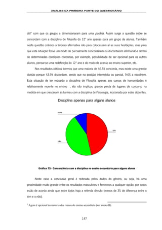 ANÁLISE DA PRIMEIRA PARTE DO QUESTIONÁRIO
147
útil” com que os gregos a dimensionaram para uma paideia. Assim surge a questão sobre se
concordam com a disciplina de Filosofia do 12º ano apenas para um grupo de alunos. Também
nesta questão criámos a terceira alternativa não para colocassem aí as suas hesitações, mas para
que esta situação fosse um modo de parcialmente concordarem ou discordarem afirmando-a dentro
de determinadas condições concretas, por exemplo, possibilidade de ser opcional para os outros
alunos, pensar-se uma redefinição do 12º ano e do modo de acesso ao ensino superior, etc.
Nos resultados obtidos tivemos que uma maioria de 46.5% concorda, mas existe uma grande
divisão porque 43.9% discordam, sendo que na posição intermédia ou parcial, 9.6% a escolhem.
Esta situação de ter reduzido a disciplina de Filosofia apenas aos cursos de humanidades é
relativamente recente no ensino ês168F1, ela não implicou grande perda de lugares de concurso na
medida em que cresceram as turmas com a disciplina de Psicologia, leccionada por estes docentes.
Disciplina apenas para alguns alunos
outra
não
sim
Gráfico 75 - Concordância com a disciplina no ensino secundário para alguns alunos
Neste caso a conclusão geral é reiterada pelos dados do género, ou seja, há uma
proximidade muito grande entre os resultados masculinos e femininos a qualquer opção; por sexos
estão de acordo ainda que entre todos haja a referida divisão (menos de 3% de diferença entre o
sim e o não).
1
Agora é opcional na maioria dos cursos do ensino secundário (ver anexo II).
 