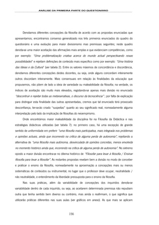 ANÁLISE DA PRIMEIRA PARTE DO QUESTIONÁRIO
156
Denotamos diferentes concepções da filosofia de acordo com as propostas enunciadas que
apresentamos; encontramos consenso generalizado nos três primeiros enunciados do quadro do
questionário e uma evolução para maior divisionismo mas premissas seguintes; neste quadro
denota-se uma maior aceitação das afirmações mais amplas e que evidenciam competências, como
por exemplo: “Uma problematização criativa acerca do mundo actual perspectivando novas
possibilidades” e rejeitam definições de conteúdo mais específico como por exemplo: “Uma história
das Ideias e da Cultura” (ver tabela 2). Entre os valores máximos de concordância e discordância,
denotamos diferentes concepções destes docentes, ou seja, onde alguns concordam inteiramente
outros discordam inteiramente. Mais consensuais em relação às finalidades da educação que
propusemos, não põem de lado a ideia de variedade ou maleabilidade da filosofia; na verdade, os
índices de aceitação são muito mais elevados, registando-se apenas mais divisão no enunciado
“descontruir e rejeitar todas as metanarrativas, o discurso da tecnociência” ; por falta de explicação
para distinguir esta finalidade das outras apresentadas, cremos que tal enunciado terá provocado
desconfiança, ter-se-ão criado “suspeitas” quanto ao seu significado real, nomeadamente alguma
interpretação pelo lado da implicação de filosofias do neoempirismo.
Onde encontrámos maior maleabilidade da disciplina foi na Filosofia da Didáctica e nas
estratégias didácticas utilizadas (ver tabela 7): no primeiro caso, há uma excepção de grande
sentido de uniformidade em preferir “uma filosofia mais participativa, mais integrada nos problemas
e opiniões actuais, ainda que incorrendo na crítica de alguma perda de autonomia”, rejeitando a
alternativa de “uma filosofia mais autónoma, desvinculada de opiniões concretas, menos envolvida
no momento histórico ainda que, incorrendo na crítica de alguma perda de autonomia”. No extremo
oposto a maior divisão encontra-se no dilema histórico de “Filosofar para levar à filosofia / Ensinar
filosofia para levar a filosofar”. As restantes propostas revelam bem a divisão no modo de conceber
e praticar o ensino da filosofia, nomeadamente na aproximação a concepções mais ou menos
sistemáticas de conteúdos ou instrumental, no lugar que o professor deve ocupar, neutralidade /
não neutralidade, e entendimento da liberdade pressuposta para o ensino da filosofia.
Nas suas práticas, além da variabilidade de concepções dos inquiridos denota-se
variabilidade dentro de cada inquirido, ou seja, ao aceitarem determinada premissa não repudiam
outra que tenha sentido bem diverso ou contrário, mas ainda o reafirmam, o que significa que
utilizarão práticas diferentes nas suas aulas (ver gráficos em anexo). As que mais se aplicam
 