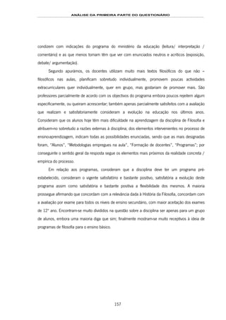 ANÁLISE DA PRIMEIRA PARTE DO QUESTIONÁRIO
157
condizem com indicações do programa do ministério da educação (leitura/ interpretação /
comentário) e as que menos tomam têm que ver com enunciados neutros e acríticos (exposição,
debate/ argumentação).
Segundo apurámos, os docentes utilizam muito mais textos filosóficos do que não –
filosóficos nas aulas, planificam sobretudo individualmente, promovem poucas actividades
extracurriculares quer individualmente, quer em grupo, mas gostariam de promover mais. São
professores parcialmente de acordo com os objectivos do programa embora poucos rejeitem algum
especificamente, ou queiram acrescentar; também apenas parcialmente satisfeitos com a avaliação
que realizam e satisfatoriamente consideram a evolução na educação nos últimos anos.
Consideram que os alunos hoje têm mais dificuldade na aprendizagem da disciplina de Filosofia e
atribuem-no sobretudo a razões externas à disciplina; dos elementos intervenientes no processo de
ensino-aprendizagem, indicam todas as possibilidades enunciadas, sendo que as mais designadas
foram, “Alunos”, “Metodologias empregues na aula”, “Formação de docentes”, “Programas”; por
conseguinte o sentido geral da resposta segue os elementos mais próximos da realidade concreta /
empírica do processo.
Em relação aos programas, consideram que a disciplina deve ter um programa pré-
estabelecido, consideram o vigente satisfatório e bastante positivo, satisfatória a evolução deste
programa assim como satisfatória e bastante positiva a flexibilidade dos mesmos. A maioria
prossegue afirmando que concordam com a relevância dada à História da Filosofia, concordam com
a avaliação por exame para todos os níveis de ensino secundário, com maior aceitação dos exames
de 12º ano. Encontram-se muito divididos na questão sobre a disciplina ser apenas para um grupo
de alunos, embora uma maioria diga que sim; finalmente mostram-se muito receptivos à ideia de
programas de filosofia para o ensino básico.
 