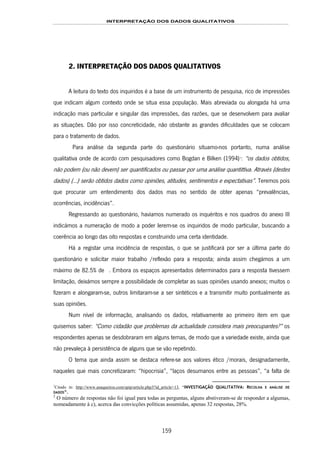 INTERPRETAÇÃO DOS DADOS QUALITATIVOS
159
2. INTERPRETAÇÃO DOS DADOS QUALITATIVOS
A leitura do texto dos inquiridos é a base de um instrumento de pesquisa, rico de impressões
que indicam algum contexto onde se situa essa população. Mais abreviada ou alongada há uma
indicação mais particular e singular das impressões, das razões, que se desenvolvem para avaliar
as situações. Dão por isso concreticidade, não obstante as grandes dificuldades que se colocam
para o tratamento de dados.
Para análise da segunda parte do questionário situamo-nos portanto, numa análise
qualitativa onde de acordo com pesquisadores como Bogdan e Bilken (1994)169F
1
: “os dados obtidos,
não podem (ou não devem) ser quantificados ou passar por uma análise quantittiva. Através (destes
dados) (…) serão obtidos dados como opiniões, atitudes, sentimentos e expectativas”. Teremos pois
que procurar um entendimento dos dados mas no sentido de obter apenas “prevalências,
ocorrências, incidências”.
Regressando ao questionário, havíamos numerado os inquéritos e nos quadros do anexo III
indicámos a numeração de modo a poder lerem-se os inquiridos de modo particular, buscando a
coerência ao longo das oito respostas e construindo uma certa identidade.
Há a registar uma incidência de respostas, o que se justificará por ser a última parte do
questionário e solicitar maior trabalho /reflexão para a resposta; ainda assim chegámos a um
máximo de 82.5% de 170F2. Embora os espaços apresentados determinados para a resposta tivessem
limitação, deixámos sempre a possibilidade de completar as suas opiniões usando anexos; muitos o
fizeram e alongaram-se, outros limitaram-se a ser sintéticos e a transmitir muito pontualmente as
suas opiniões.
Num nível de informação, analisando os dados, relativamente ao primeiro item em que
quisemos saber: “Como cidadão que problemas da actualidade considera mais preocupantes?” os
respondentes apenas se desdobraram em alguns temas, de modo que a variedade existe, ainda que
não prevaleça à persistência de alguns que se vão repetindo.
O tema que ainda assim se destaca refere-se aos valores ético /morais, designadamente,
naqueles que mais concretizaram: “hipocrisia”, “laços desumanos entre as pessoas”, “a falta de
1
Citado in: http://www.anaqueiros.com/spip/article.php3?id_article=13, “INVESTIGAÇÃO QUALITATIVA: RECOLHA E ANÁLISE DE
DADOS”.
2
O número de respostas não foi igual para todas as perguntas, alguns abstiveram-se de responder a algumas,
nomeadamente à c), acerca das convicções políticas assumidas, apenas 32 respostas, 28%.
 