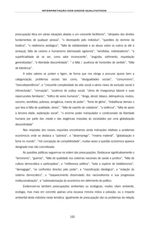 INTERPRETAÇÃO DOS DADOS QUALITATIVOS
160
preocupação ética em várias situações aliadas a um crescente facilitismo”, “atropelos dos direitos
fundamentais de qualquer pessoa”, “o desrespeito pelo indivíduo”, “questões do domínio da
bioética”, “o relativismo axiológico”, “falta de solidariedade e ao abuso sobre os outros (e até à
ameaça); falta de civismo e humanismo (demasiado egoísmo)”, “xenofobia, individualismo”, “a
superficialidade de se ser, como valor inconsciente”, “angústia, sofrimento, inquietação
generalizadas”, “a liberdade descontrolada”, “ a falta / ausência de horizontes de sentido”, “falta
de tolerância”.
A estes valores se juntam e ligam, de forma que nos obriga a procurar ajuizar bem a
categorização, problemas sociais tais como, “desigualdades sociais”, “consumismo”,
“toxicodependência”, a “crescente complexidade da vida social a vários níveis de exclusão social e
info-exclusão”, “corrupção”, “ausência de justiça social, “clima de insegurança laboral e suas
repercussões familiares”, “tráfico de seres humanos”, “droga, álcool, tabaco, delinquência, roubos,
racismo, xenofobia, pobreza, arrogância, mania de poder”, “fome de glória”, “trabalha-se demais o
que leva à falta de qualidade, stress”, “falta de espírito de cidadania”, “a violência”, “falta de apoio
à terceira idade, exploração social”, “o enorme poder manipulador e condicionado da liberdade
humana por parte dos media e das exigências impostas às sociedades por uma globalização
descontrolada”
Nas respostas dos nossos inquiridos encontramos ainda indicações relativas a problemas
económicos onde se destaca a “pobreza”, o “desemprego”, “miséria material”, “globalização e
fome no mundo”, “má concepção de competitividade”, muitas vezes a questão económica aparece
designada mas não concretizada.
As questões políticas seguem-se na ordem das preocupações. Destaca-se significativamente o
“terrorismo”, “guerras”, “falta de qualidade nos sistemas nacionais de saúde e jurídico”, “falta de
cultura democrática e participativa”, a “indiferença política”, “toda a espécie de totalitarismos”,
“demagogia”, “os confrontos directos pelo poder”, a “massificação ideológica”, a “violação do
sistema democrático”, o “reaparecimento dissimulado dos nacionalismos e sua progressiva
institucionalização”, a “sobrevalorização do económico em detrimento do político.
Evidenciam-se também preocupações ambientais ou ecológicas, muitos citam ambiente,
ecologia, mas mais em concreto apenas uma escassa minoria indica a poluição, ou o impacto
ambiental desta indústria nesta temática. Igualmente de preocupação são os problemas da relação
 