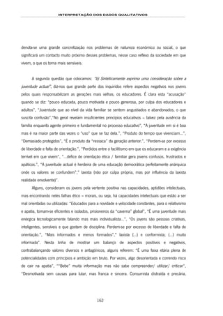 INTERPRETAÇÃO DOS DADOS QUALITATIVOS
162
denota-se uma grande concretização nos problemas de natureza económico ou social, o que
significará um contacto muito próximo desses problemas, nesse caso reflexo da sociedade em que
vivem, o que os torna mais sensíveis.
A segunda questão que colocamos: “b) Sinteticamente exprima uma consideração sobre a
juventude actual”, diz-nos que grande parte dos inquiridos refere aspectos negativos nos jovens
pelos quais responsabilizam as gerações mais velhas, os educadores. É clara esta “acusação”
quando se diz: “pouco educada, pouco motivada e pouco generosa, por culpa dos educadores e
adultos”, “Juventude que ao nível da vida familiar se sentem angustiados e abandonados, o que
suscita confusão”,“No geral revelam insuficientes princípios educativos – talvez pela ausência da
família enquanto agente primeiro e fundamental no processo educativo”, “A juventude em si é boa
mas é na maior parte das vezes o “uso” que se faz dela.”, “Produto do tempo que vivenciam...”,
“Demasiado protegidos”, “É o produto da “ressaca” da geração anterior.”, “Perdem-se por excesso
de liberdade e falta de orientação.”, “Perdidos entre o facilitismo em que os educaram e a exigência
terrível em que vivem”, “…défice de orientação ética / familiar gera jovens confusos, frustrados e
apáticos.”, “A juventude actual é herdeira de uma educação democrática perfeitamente anárquica
onde os valores se confundem”,” laxista (não por culpa própria, mas por influência da laxista
realidade envolvente)”.
Alguns, consideram os jovens pela vertente positiva nas capacidades, aptidões intelectuais,
mas encontrando neles falhas ético – morais, ou seja, há capacidades intelectuais que estão a ser
mal orientadas ou utilizadas: “Educados para a novidade e velocidade constantes, para o relativismo
e apatia, tornam-se eficientes e isolados, prisioneiros da “caverna” global”, “É uma juventude mais
enérgica tecnologicamente falando mas mais individualista…”, “Os jovens são pessoas criativas,
inteligentes, sensíveis e que gostam de disciplina. Perdem-se por excesso de liberdade e falta de
orientação.”, “Mais informados e menos formados”,” laxista (…) e conformista; (…) muito
informada”. Nesta linha de mostrar um balanço de aspectos positivos e negativos,
contrabalançando valores diversos e antagónicos, alguns referem: “É uma faixa etária plena de
potencialidades com princípios e ambição em bruto. Por vezes, algo desorientada e correndo risco
de cair na apatia”, ““Bebe” muita informação mas não sabe compreender/ utilizar/ criticar”,
“Desmotivada sem causas para lutar, mas franca e sincera. Consumista distraída e precária,
 