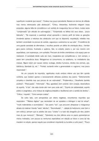 INTERPRETAÇÃO DOS DADOS QUALITATIVOS
163
superficial e insolente (por vezes)”, “Criativa mas pouco persistente; flexíveis em termos de reflexão
mas menos interessados pela abstracção”, “Crítica, interventiva, facilmente integram novas
propostas; alguma falta de consistência e um sentido de insegurança face ao futuro, muitas vezes
“compensado” por atitudes de auto-negação.”, “Empenhada na defesa dos seus ideais… pouco
tolerante.”, “No essencial, a juventude actual apresenta o mesmo perfil de todas as gerações
(mudando apenas a natureza dos obstáculos com que se deparam): inquietação, rebeldia mas
também sinceridade na procura de sentido, segurança e autonomia na sua vida”, “A existência de
uma grande variedade de alternativas / escolhas perante um défice de orientação ética / familiar
gera jovens confusos, frustrados e apáticos. São, no entanto, jovens e, por isso mesmo com
expectativas, com esperanças, com vontades. Precisam de limites orientadores e de espaço para se
realizarem. A sociedade divide cada vez mais, marginaliza por competências e, nem sempre, o
jovem tem consciência disso. Refugiam-se no consumismo, no vedetismo, no imediatismo das
massas. Alguns lutam por causas nobres: ecologia, direitos humanos, direitos dos animais, paz,
tolerância, liberdade (s), etc.”, “Frontal, oscilando entre a generosidade e o egoísmo, mas pouco
responsável.”.
Há um conjunto de inquiridos, significativo muito embora inferior aos que têm opinião
contrária, que revelam apenas e exclusivamente atributos positivos dos jovens: “Extremamente
simpática e divertida mas que precisa de ser estimulada”, “Problemática / Desafiante (sentido
positivo)”, “Preocupada”, “Informada”, “Boa, agradável, bom carácter, bom coração, desenvoltura
do espírito, “à toa”, não sabe donde vêm nem para onde vão”, “Espírito de solidariedade, espírito
prático e pragmático; uma mistura de exigência (trabalho e facilitismo) sem o sentido de direitos.”,
“Crítica / inquieta”, “Como sempre criativa”.
Do outro lado, com perspectivas por inteiro negativas, encontramos inquiridos que
respondem: ““Nativos digitais” que necessitam de ser ajudados a distinguir o real do virtual”,
“muito materialistas e acomodados”, “são jovens “sós”, que procuram ultrapassar a insegurança
através do material. Grande “vazio” afectivo”, “Desmotivada”, “…adepta do hedonismo, viver bem e
sem esforço; pensam que os adultos são seus “criados” e a tudo são obrigados por eles; pedem
mais do que merecem”, “Alienada”, “Sobretudo nos dois últimos anos os jovens apresentam-se
menos motivados, com poucas ou nenhumas expectativas em relação ao futuro e como tal não
investem no estudo, apenas naquilo que consideram importante ou lucrativo a curto prazo”, “Pouco
 