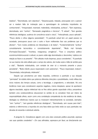 INTERPRETAÇÃO DOS DADOS QUALITATIVOS
164
lutadora”, “Desmotivada, sem objectivos”, “Despreocupada, relaxada, preocupada com o parecer
ser e revelam falta de motivação para a aprendizagem de conteúdos importantes do
conhecimento”, “Irresponsável, insensível, materialista, individualista, acríticos”, “Sem esperança,
desmotivada, sem “sonhos”, “Demasiado pragmáticos e técnicos”, “É volúvel”, “Sem grandes
referências ideológicas; ausência de consciência social e cívica”, “Indisciplinada, pouco aplicada”,
“Pouco atenta e crítica (alguma passividade)”, “A juventude actual tem um papel passivo na
sociedade, preocupa-se pouco com o outro e ficam indiferentes face aos problemas que os
afectam”, “Com muitos problemas de interpretação e de textos”, “Fundamentalmente “acrítica”
comodistamente tecnocrática e comodistamente dependente”, “Muito mal formada
(Formação/Educação)”, “Incerteza, insegurança, arrogância”, “Face à conjuntura político-
económica-histórica-social e cultural, os jovens estão algo desmotivados e descrentes/ cépticos em
relação ao futuro e ao presente”, “Têm atitudes muito dispersas, pouco consistentes”, “A juventude
na sua maioria não está voltada para o campo dos valores, daí muitas vezes a falta de sentido para
a vida”, “Bastante individualista, com vontade de viver só o momento presente e pouco
persistente”, “Muito infantil, pouco responsável e sem autonomia”, “Pouco responsável, imatura”,
“Desorientada, indisciplinada, intolerante”.
Daquilo que percebemos por estas respostas, confere-se à juventude a sua situação
“permeável” de estádio etário que potencia diferentes direcções e possibilidades, muito reflexa dos
vícios maiores dos tempos actuais, como a tecnologia, o pragmatismo, a velocidade. Há uma
tendência maior para considerarem aspectos negativos, menos desejáveis; apesar de apontarem
alguma vivacidade, argúcia intelectual não se lhes atribui grande capacidade crítica; pressente-se
também uma condescendência educacional no sentido de os considerar fruto por inteiro da
responsabilidade alheia, assim como uma constatação compadecida da não existência de ideais,
ideologias ou referências maiores que os movessem interventivamente na sociedade, exemplos:
“sem “sonhos””, “sem grandes referências ideológicas”, “Desmotivada, sem causas para lutar”;
estamos a referirmo-nos a inquiridos de uma faixa etária que terão vivido as suas juventudes nas
décadas de sessenta e sobretudo setenta.
A pergunta C), Considera-se alguém com uma clara convicção política assumida, expressa
nas suas opiniões constantes? – Em caso afirmativo, expresse-a por favor, vai directamente aos
 