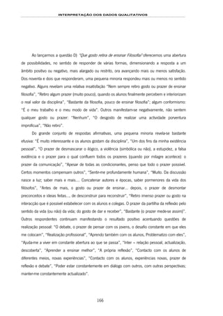 INTERPRETAÇÃO DOS DADOS QUALITATIVOS
166
Ao lançarmos a questão D) “Que gosto retira de ensinar Filosofia? oferecemos uma abertura
de possibilidades, no sentido de responder de várias formas, dimensionando a resposta a um
âmbito positivo ou negativo, mais alargado ou restrito, ora avançando mais ou menos satisfação.
Dos noventa e dois que responderam, uma pequena minoria respondeu mais ou menos no sentido
negativo. Alguns revelam uma relativa insatisfação “Nem sempre retiro gosto ou prazer de ensinar
filosofia”, “Retiro algum prazer (muito pouco), quando os alunos finalmente percebem e interiorizam
o real valor da disciplina”, “Bastante da filosofia, pouco de ensinar filosofia”; algum conformismo:
“É o meu trabalho e o meu modo de vida”. Outros manifestam-se negativamente, não sentem
qualquer gosto ou prazer: “Nenhum”, “O desgosto de realizar uma actividade porventura
improfícua”, “Não retiro”.
Do grande conjunto de respostas afirmativas, uma pequena minoria revela-se bastante
efusiva: “É muito interessante e os alunos gostam da disciplina”, “Um dos fins da minha existência
pessoal”, “O prazer de desmascarar o ilógico, a violência (simbólica ou não), a estupidez, a falsa
evidência e o prazer para o qual confluem todos os prazeres (quando por milagre acontece): o
prazer da comunicação”, “Apesar de todas as condicionantes, penso que todo o prazer possível.
Certos momentos compensam outros”, “Sentir-me profundamente humana”, “Muito. Da discussão
nasce a luz; saber mais e mais…. Concatenar autores e épocas, saber pormenores da vida dos
filósofos”, “Antes de mais, o gosto ou prazer de ensinar… depois, o prazer de desmontar
preconceitos e ideias feitas…, de desconstruir para reconstruir”, “Retiro imenso prazer ou gosto na
interacção que é possível estabelecer com os alunos e colegas. O prazer da partilha da reflexão pelo
sentido da vida (ou não) da vida; do gosto de dar e receber”, “Bastante (o prazer mede-se assim)”.
Outros respondentes continuam manifestando o resultado positivo acentuando questões de
realização pessoal: “O debate, o prazer de pensar com os jovens, o desafio constante em que eles
me colocam”, “Realização profissional”, “Aprendo também com os alunos, Problematizo com eles”,
“Ajuda-me a viver em constante abertura ao que se passa”, “Inter – relação pessoal, actualização,
descoberta”, “Aprender a ensinar melhor”, “A própria reflexão”, “Contacto com os alunos de
diferentes meios, novas experiências”, “Contacto com os alunos, experiências novas, prazer de
reflexão e debate”, “Poder estar constantemente em diálogo com outros, com outras perspectivas;
manter-me constantemente actualizado”.
 