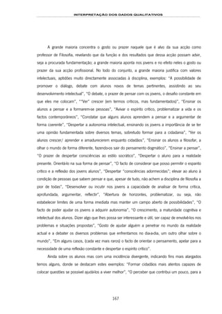 INTERPRETAÇÃO DOS DADOS QUALITATIVOS
167
A grande maioria concentra o gosto ou prazer naquele que é alvo da sua acção como
professor de Filosofia, revelando que da função e dos resultados que dessa acção possam advir,
seja a procurada fundamentação; a grande maioria aponta nos jovens e no efeito neles o gosto ou
prazer da sua acção profissional. No todo do conjunto, a grande maioria justifica com valores
intelectuais, aptidões muito directamente associadas à disciplina, exemplos: “A possibilidade de
promover o diálogo, debate com alunos novos de temas pertinentes, assistindo ao seu
desenvolvimento intelectual”, “O debate, o prazer de pensar com os jovens, o desafio constante em
que eles me colocam”, ““Ver” crescer (em termos críticos, mas fundamentados)”, “Ensinar os
alunos a pensar e a formarem-se pessoas”, “Avivar o espírito crítico, problematizar a vida e os
factos contemporâneos”, “Constatar que alguns alunos aprendem a pensar e a argumentar de
forma coerente”, “Despertar a autonomia intelectual, ensinando os jovens a importância de se ter
uma opinião fundamentada sobre diversos temas, sobretudo formar para a cidadania”, “Ver os
alunos crescer/ aprender e amadurecerem enquanto cidadãos”, “Ensinar os alunos a filosofar, a
olhar o mundo de forma diferente, fazendo-os sair do pensamento dogmático”, “Ensinar a pensar”,
“O prazer de despertar consciências ao estilo socrático”, “Despertar o aluno para a realidade
presente. Orientá-lo na sua forma de pensar”, “O facto de considerar que posso permitir o espanto
crítico e a reflexão dos jovens alunos”, “Despertar “consciências adormecidas”; elevar ao aluno à
condição de pessoas que sabem pensar e que, apesar de tudo, não achem a disciplina de filosofia a
pior de todas”, “Desenvolver ou incutir nos jovens a capacidade de analisar de forma crítica,
aprofundada, argumentar, reflectir”, “Abertura de horizontes, problematizar, ou seja, não
estabelecer limites de uma forma imediata mas manter um campo aberto de possibilidades”, “O
facto de poder ajudar os jovens a adquirir autonomia”, “O crescimento, a maturidade cognitiva e
intelectual dos alunos. Dizer algo que lhes possa ser interessante e útil, ser capaz de envolvê-los nos
problemas e situações propostas”, “Gosto de ajudar alguém a penetrar no mundo da realidade
actual e a debater os diversos problemas que enfrentamos no dia-a-dia, um outro olhar sobre o
mundo”, “Em alguns casos, (cada vez mais raros) o facto de orientar o pensamento, apelar para a
necessidade de uma reflexão constante e despertar o espírito crítico”.
Ainda sobre os alunos mas com uma incidência divergente, indicando fins mais alargados
temos alguns, donde se destacam estes exemplos: “Formar cidadãos mais atentos capazes de
colocar questões se possível ajudá-los a viver melhor”, “O perceber que contribui um pouco, para a
 
