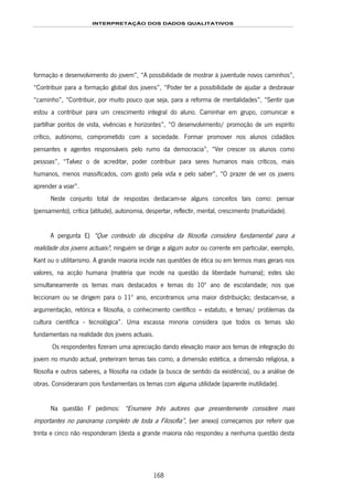 INTERPRETAÇÃO DOS DADOS QUALITATIVOS
168
formação e desenvolvimento do jovem”, “A possibilidade de mostrar à juventude novos caminhos”,
“Contribuir para a formação global dos jovens”, “Poder ter a possibilidade de ajudar a desbravar
“caminho”, “Contribuir, por muito pouco que seja, para a reforma de mentalidades”, “Sentir que
estou a contribuir para um crescimento integral do aluno. Caminhar em grupo, comunicar e
partilhar pontos de vista, vivências e horizontes”, “O desenvolvimento/ promoção de um espírito
crítico, autónomo, comprometido com a sociedade. Formar promover nos alunos cidadãos
pensantes e agentes responsáveis pelo rumo da democracia”, “Ver crescer os alunos como
pessoas”, “Talvez o de acreditar, poder contribuir para seres humanos mais críticos, mais
humanos, menos massificados, com gosto pela vida e pelo saber”, “O prazer de ver os jovens
aprender a voar”.
Neste conjunto total de respostas destacam-se alguns conceitos tais como: pensar
(pensamento), crítica (atitude), autonomia, despertar, reflectir, mental, crescimento (maturidade).
A pergunta E) “Que conteúdo da disciplina da filosofia considera fundamental para a
realidade dos jovens actuais?, ninguém se dirige a algum autor ou corrente em particular, exemplo,
Kant ou o utilitarismo. A grande maioria incide nas questões de ética ou em termos mais gerais nos
valores, na acção humana (matéria que incide na questão da liberdade humana); estes são
simultaneamente os temas mais destacados e temas do 10º ano de escolaridade; nos que
leccionam ou se dirigem para o 11º ano, encontramos uma maior distribuição; destacam-se, a
argumentação, retórica e filosofia, o conhecimento científico – estatuto, e temas/ problemas da
cultura científica - tecnológica”. Uma escassa minoria considera que todos os temas são
fundamentais na realidade dos jovens actuais.
Os respondentes fizeram uma apreciação dando elevação maior aos temas de integração do
jovem no mundo actual, preteriram temas tais como, a dimensão estética, a dimensão religiosa, a
filosofia e outros saberes, a filosofia na cidade (a busca de sentido da existência), ou a análise de
obras. Consideraram pois fundamentais os temas com alguma utilidade (aparente inutilidade).
Na questão F pedimos: “Enumere três autores que presentemente considere mais
importantes no panorama completo de toda a Filosofia”, (ver anexo) começamos por referir que
trinta e cinco não responderam (desta a grande maioria não respondeu a nenhuma questão desta
 