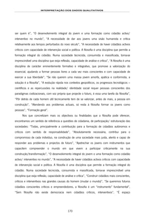 INTERPRETAÇÃO DOS DADOS QUALITATIVOS
170
ser quem é”, “O desenvolvimento integral do jovem e uma formação como cidadão activo/
interventivo no mundo”, “A necessidade de dar aos jovens uma visão humanista e crítica
relativamente aos tempos perturbados do novo século”, “A necessidade de haver cidadãos activos
críticos com capacidade de intervenção social e política. A filosofia é uma disciplina que permite a
formação integral do cidadão. Numa sociedade tecnicista, consumista e massificada, torna-se
imprescindível uma disciplina que exija reflexão, capacidade de análise e crítica”, “A filosofia é uma
disciplina de carácter eminentemente formativo e integrativo, que promove a valorização do
essencial, ajudando a formar pessoas livres a cada vez mais conscientes e com capacidade de
exercer a sua liberdade”, “Se não querem uma massa jovem amorfa, apática e conformista, a
solução é a filosofia”, “A evolução rápida nos contextos geopolíticos, os progressos tecnológicos –
científicos e as repercussões na realidade/ identidade social requer pessoas conscientes dos
paradigmas civilizacionais, com voz própria que projecte o futuro, é essa uma tarefa da filosofia”,
“Pôr detrás de cada homem útil tecnicamente tem de se valorizar, antes de mais, a pessoa em
construção”, “Atendendo aos problemas actuais, só resta à filosofia formar os jovens como
pessoas”, “Formação geral”.
Nos que concretizam mais os objectivos ou finalidades que a filosofia pode oferecer,
encontramos um sentido de referência a questões de cidadania, de participação/ estruturação das
sociedades: “Todas, principalmente a contribuição para a formação de cidadãos autónomos e
críticos com sentido de responsabilidade”, “Absolutamente necessária, contribui para o
compromisso de cada indivíduo, na construção de uma sociedade mais justa, atento e capaz de
responder aos problemas e projectos de futuro”, “Apetrechar os jovens com instrumentos que
capacitem compreender o mundo em que vivem a participar criticamente na sua
construção/transformação”, “O desenvolvimento integral do jovem e uma formação como cidadão
activo/ interventivo no mundo”, “A necessidade de haver cidadãos activos críticos com capacidade
de intervenção social e política. A filosofia é uma disciplina que permite a formação integral do
cidadão. Numa sociedade tecnicista, consumista e massificada, torna-se imprescindível uma
disciplina que exija reflexão, capacidade de análise e crítica”, “Construir cidadãos mais conscientes,
críticos e interventivos nas grandes causas do homem (mudar o mundo)”, “Se queremos futuros
cidadãos conscientes críticos e empreendedores, a filosofia é um “instrumento” fundamental”,
“Sem filosofia não existe democracia nem cidadãos críticos, interventivos”, “É espaço
 