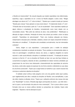 INTERPRETAÇÃO DOS DADOS QUALITATIVOS
173
a filosofia ser imprescindível”. No conjunto daqueles que revelam expectativas mais determinadas,
específicas, surge a expectativa de ver o ensino da filosofia alargado a outros ciclos: “Alargar
abordagem aos alunos do 2º e 3º ciclos do básico”, “Gostaria que o projecto iniciado por Lipmann
“filosofia para crianças” fosse aplicado no nosso ensino básico”, “A implementar desde o 2º ciclo”,
“A filosofia deve ser leccionada a partir do 7º ano de escolaridade”. Outra expectativa repetida por
alguns refere-se à actualização da disciplina, nomeadamente numa maior relação com as
necessidades actuais: “Mais perto das vivências do aluno, mais problemático”, “Modificação ou
alteração de alguns conteúdos. Introdução de temas mais actuais que envolva o aluno na época
presente”, “Expectativas de auto-renovação”, “Fazer uma mudança adequada aos tempos,
indispensável à educação para a liberdade, cidadania, sempre com dupla componente formativa e
informativa em simultâneo”, “A disciplina está consolidada curricularmente, mas tem demasiados
conteúdos”.
Outros, dirigem as suas expectativas / preocupações para o modelo de avaliação
considerando-o importante na evolução da disciplina: “Pouco positivas ou entusiasmantes dados os
níveis de aprendizagem/ competências básicas dos alunos, a exigência obrigatória do exame
nacional e o valor social atribuído à disciplina e à actividade do docente”, “A realização de exames
nacionais no final do 11º ano na disciplina de Filosofia vai fazer com que esta fique limitada ao
cumprimento do programa, deixando de lado a possibilidade de realizar inúmeras actividades que
proporcionam de uma forma mais interessante o desenvolvimento das capacidades de raciocínio
dos alunos, sendo estes capazes de expressar de uma forma coerente e defendendo as suas ideias
de uma forma convincente", “Espero que a carga horária se mantenha e que o exame nacional não
corrompa os audaciosos objectivos da disciplina”.
A realidade actual continua nesta pergunta como uma das grandes razões (quer positiva,
quer negativamente) para ditar a evolução da disciplina de filosofia; como exemplificativo, e para
não referir citações já utilizadas, temos: “Espero que o asfixiante acriticismo das massas não exija
uma “filosofia-light” no ensino. A filosofia exige alguns pré-requisitos dos alunos – que referi atrás –
sem os quais a sua leccionação não passa de mera conversação”, “Com a pouca cultura e pouca
formação cívica que os nossos políticos denotam as perspectivas são modestas. Espero estar
enganada”, “Depende o nível de alienação do povo”.
 