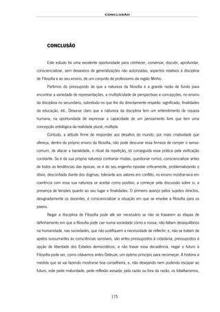 CONCLUSÃO
175
CONCLUSÃO
Este estudo foi uma excelente oportunidade para conhecer, conversar, discutir, aprofundar,
consciencializar, sem devaneios de generalizações não autorizadas, aspectos relativos à disciplina
de Filosofia e ao seu ensino, de um conjunto de professores da região Minho.
Partimos do pressuposto de que a natureza da filosofia é a grande razão de fundo para
encontrar a variedade de representações, a multiplicidade de perspectivas e concepções, no ensino
da disciplina no secundário, sobretudo no que lhe diz directamente respeito: significado, finalidades
da educação, etc. Deixa-se claro que a natureza da disciplina tem um entendimento de riqueza
humana, na oportunidade de expressar a capacidade de um pensamento livre que tem uma
concepção ontológica da realidade plural, múltipla.
Contudo, a atitude firme de responder aos desafios do mundo, por mais criatividade que
ofereça, dentro do próprio ensino da filosofia, não pode descurar essa firmeza de romper o senso-
comum, de atacar a banalidade, o ritual da repetição, só conseguida essa prática pela vivificação
constante. Se é da sua própria natureza contrariar modas, questionar rumos, consciencializar antes
de todos as tendências das épocas, se é do seu engenho ripostar criticamente, problematizando o
óbvio, desconfiada diante dos dogmas, tolerante aos valores em conflito, no ensino mostrar-se-á em
coerência com essa sua natureza se aceitar como positivo, a começar pela discussão sobre si, a
presença de tensões quanto ao seu lugar e finalidades. O primeiro avanço pelos sujeitos directos,
designadamente os docentes, é consciencializar a situação em que se envolve a filosofia para os
jovens.
Negar a disciplina de Filosofia pode até ser necessário se não se travarem as etapas de
definhamento em que a filosofia pode cair numa sociedade como a nossa; não faltam desequilíbrios
na humanidade, nas sociedades, que não justifiquem a necessidade de reflectir; e, não se tratam de
apelos sussurrantes às consciências sensíveis, são antes pressupostos à cidadania, pressupostos à
opção de liberdade dos Estados democráticos; a não travar essa decadência, negar o futuro à
Filosofia pode ser, como citávamos antes Deleuze, um óptimo princípio para recomeçar. A história à
medida que se vai fazendo mostra-se boa conselheira, e, não desejando nem podendo escapar ao
futuro, este pede maturidade, pede reflexão avisada; pela razão ou fora da razão, os totalitarismos,
 
