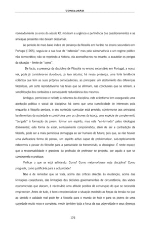 CONCLUSÃO
176
nomeadamente os erros do século XX, mostram a urgência e pertinência dos questionamentos e as
ameaças presentes não deixam descansar.
Ao período de mais baixo índice de presença da filosofia em horário no ensino secundário em
Portugal (1905), seguiu-se a sua fase de “extensão” mas pela subserviência a um regime político
não democrático; não se repetindo a história, ela aconselha-nos no entanto, a acautelar os perigos
da situação – limite de “coma”.
De facto, a presença da disciplina de Filosofia no ensino secundário em Portugal, a nosso
ver, pode já considerar-se duradoura, já leva séculos; há nessa presença, uma forte tendência
ecléctica que tem as suas próprias consequências, as principais: um abafamento das diferenças
filosóficas, um certo reprodutivismo nas teses que se afirmam, nas conclusões que se retiram, a
simplificação dos conteúdos e consequente redundância dos mesmos.
Ambíguo, pernicioso e nefasto à natureza da disciplina, este eclectismo tem assegurado uma
aceitação política e social da disciplina; há como que uma cumplicidade de interesses pois
enquanto a filosofia perdura, o seu conteúdo curricular está previsto, conforma-se aos princípios
fundamentais da sociedade e combina-se com os cânones da época; uma espécie de complemento
“burguês” à formação do jovem: formar um espírito, mas este “en-formado” pelas ideologias
dominantes; esta forma de estar, confusamente comprometida, além de ser a contradição da
filosofia, pode ser a mais perniciosa demagogia ao ser humano do futuro; pois que, se não houver
uma vivificadora forma de pensar, um espírito activo capaz de problematizar, sub-repticiamente
estaremos a passar do filosofar para a passividade da transmissão, o ideologizar. É neste espaço
que a responsabilidade e grandeza da profissão de professor se projecta, por aquilo a que se
comprometa e pratique.
Vivificar o que se está asfixiando. Como? Como metamorfosear esta disciplina? Como
progredir, como justificá-la para a actualidade?
Não é de remediar que se trata, acima das críticas directas às mudanças, acima das
limitações conjecturais, das limitações das decisões governamentais de circunstância, das visões
economicistas que atacam, é necessário uma atitude positiva de construção do que se necessita
empreender. Antes de tudo, é bom consciencializar a situação medindo as forças da tensão no que
ao sentido e validade real pode ter a filosofia para o mundo de hoje e para os jovens de uma
sociedade muito nova e complexa; medir também toda a força da sua adversidade e seus diversos
 