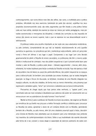 CONCLUSÃO
177
contra-argumentos, que numa leitura mais lata são velhos, tais como, a inutilidade para a prática
produtiva, dificuldade nos seus exercícios (sobretudo da parte dos alunos), supérflua nos seus
propósitos (economicamente cara); são estes argumentos que têm levado a uma prática lectiva
cada vez mais estrita, abolição dos exames (a nosso ver menos por razões pedagógicas, mais por
razões economicistas e menosprezo da disciplina), a retirada dos currículos ou dos requisitos de
acesso dos alunos ao ensino superior, tudo o que se expressa na sua desacreditação social e
definhamento.
O professor realiza uma escolha importante ao dar razão aos seus adversários rendendo-se,
ou pelo contrário, compreendendo ele que não se tratando necessariamente de uma questão
quimérica ou guerreira, na consciência que tem, mantendo-se auto-confiante, calmo em perscrutar
rumos e firme em afirmar o seu lugar e papel. Comparando o seu lugar com uma decisão
governamental de abolir a Filosofia do ensino secundário, os professores não têm o mesmo poder
directo e institucional de contrapor, mas não podem esquecer-se o que é possível ainda fazer para
mostrar o valor da filosofia; a prática pode deixar – (deixará seguramente) – marcas; além disso,
entretanto, há muitas hipóteses para forçar a entrada da Filosofia na escola, hoje não apenas a nível
do secundário mas do básico ou quiçá dos jardins-de-infância; não podem esquecer-se os espaços
para o extra-curricular; há também uma sociedade que anseia iniciativas, que se revela dialogante
(exemplo: os blogs e fóruns de discussão, as tertúlias); iniciativas de uma filosofia integrada nos
espaços culturais, na vida dos cidadãos, de forma mais ou menos interventiva, uma presença que
expressará o verdadeiro gosto, “amor” por comunicar a sabedoria que se busca continuamente.
Precisamos de chegar àquilo que hoje parece estar nenhures, o “sapere aude”, uma
caminhada cada vez mais complexa e desafiadora que sabemos não poder ser subserviente nem ao
senso-comum nem ao autoritarismo da razão humana “esse homine”.
Manter-se firme é para o professor de Filosofia no ensino secundário, não exigir-se ser filósofo
por eminência da sua tarefa mas procurar a melhor formação científica e didáctica para comunicar
as filosofias de outros, aproximar o aluno de um contacto directo com os filósofos, aprendendo
também ele a filosofar, ou pelo menos, além de uma cidadania universal capaz a todos, descobrir
uma minoria de filósofos mais adiantados que se preparem para uma intervenção mais profunda
nos meandros da contemporaneidade e do futuro. Sobre a sua neutralidade não vivendo obcecado
pela forma de o ser, convem o nosso elogio à capacidade de exercício autónomo da razão com
 