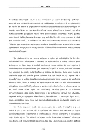 CONCLUSÃO
178
liberdade de cada um poder assumir as suas opiniões sem que a assimetria da relação professor –
aluno seja uma forma perniciosa de endoutrinar ou ideologizar; os professores da disciplina podem
ser filósofos em detectar as próprias formas dissimuladas dos conteúdos ou suas apresentações em
manuais que colocam em risco essa liberdade de pensar, afastando-se ou repondo com outros
materiais diferentes que possam mostrar outras possibilidades de pensarmos a mesma questão;
como vigilante da filosofia realiza ele próprio uma tarefa filosófica; não esquece também, – estará
bem consciente disso –, da importância da crítica como instrumento vivificador que combate os
“fixismos” ou o senso-comum que se queira instalar; a pergunta fecunda é a mais criativa forma de
o pensamento avançar; não se esqueça também a condução dos conhecimentos da aula para que
a pergunta seja fecunda.
Do estudo empírico que fizemos, retiramos a certeza da maleabilidade da disciplina,
considerando nesta maleabilidade a variedade de representações e práticas exercidas pelos
professores; em alguns casos a variedade confirma as nossas suspeitas de poder encontrar o
contraste evidente de representações, quer a nível da concepção da filosofia, das suas finalidades
mas sobretudo das opções meta filosóficas da didáctica da disciplina. Outras vezes menos, a
diversidade segue um rumo de grande consenso, que pode deixar em nós alguma “pré –
ocupação” sobre o sentido dessa tão significativa proximidade, como o caso de tão significativa
satisfação com a carreira, a utilização dos textos filosóficos em massa, ou mais ainda da tão baixa
utilização de textos não-filosóficos; talvez, da grande maioria não planificar as aulas em grupo (ou
em muito menor escala alguns não planificarem), da fraca promoção de actividades
extracurriculares no espaço escolar, do sentimento de que gostariam de promover mais actividades,
da grande aceitação do programa pré-estabelecido, da disciplina no 12º ano só para alguns alunos,
sobre a aceitação do exame nesse nível, da moderada aceitação dos objectivos do programa sem
que se indiquem alternativas.
Em relação ao primeiro quadro das representações do conceito da disciplina, o que se
conclui é que: o que sobressai não é o contraste mas também este não seria de esperar
apresentando-se como concomitantes as possibilidades; se a maioria se encontrou na indicação de
que a filosofia seja um “discurso crítico acerca do mundo, da sociedade, do homem”, retiramos a
ideia de uma certa instrumentalidade do conceito. Esta ideia é confirmada ainda na última parte do
 