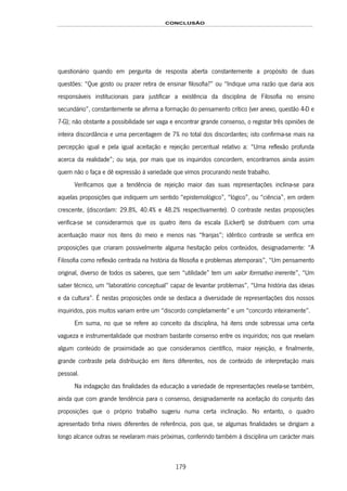 CONCLUSÃO
179
questionário quando em pergunta de resposta aberta constantemente a propósito de duas
questões: “Que gosto ou prazer retira de ensinar filosofia?” ou “Indique uma razão que daria aos
responsáveis institucionais para justificar a existência da disciplina de Filosofia no ensino
secundário”, constantemente se afirma a formação do pensamento crítico (ver anexo, questão 4-D e
7-G); não obstante a possibilidade ser vaga e encontrar grande consenso, o registar três opiniões de
inteira discordância e uma percentagem de 7% no total dos discordantes; isto confirma-se mais na
percepção igual e pela igual aceitação e rejeição percentual relativo a: “Uma reflexão profunda
acerca da realidade”; ou seja, por mais que os inquiridos concordem, encontramos ainda assim
quem não o faça e dê expressão à variedade que vimos procurando neste trabalho.
Verificamos que a tendência de rejeição maior das suas representações inclina-se para
aquelas proposições que indiquem um sentido “epistemológico”, “lógico”, ou “ciência”, em ordem
crescente, (discordam: 29.8%, 40.4% e 48.2% respectivamente). O contraste nestas proposições
verifica-se se considerarmos que os quatro itens da escala (Lickert) se distribuem com uma
acentuação maior nos itens do meio e menos nas “franjas”; idêntico contraste se verifica em
proposições que criaram possivelmente alguma hesitação pelos conteúdos, designadamente: “A
Filosofia como reflexão centrada na história da filosofia e problemas atemporais”, “Um pensamento
original, diverso de todos os saberes, que sem “utilidade” tem um valor formativo inerente”, “Um
saber técnico, um “laboratório conceptual” capaz de levantar problemas”, “Uma história das ideias
e da cultura”. É nestas proposições onde se destaca a diversidade de representações dos nossos
inquiridos, pois muitos variam entre um “discordo completamente” e um “concordo inteiramente”.
Em suma, no que se refere ao conceito da disciplina, há itens onde sobressai uma certa
vagueza e instrumentalidade que mostram bastante consenso entre os inquiridos; nos que revelam
algum conteúdo de proximidade ao que consideramos científico, maior rejeição, e finalmente,
grande contraste pela distribuição em itens diferentes, nos de conteúdo de interpretação mais
pessoal.
Na indagação das finalidades da educação a variedade de representações revela-se também,
ainda que com grande tendência para o consenso, designadamente na aceitação do conjunto das
proposições que o próprio trabalho sugeriu numa certa inclinação. No entanto, o quadro
apresentado tinha níveis diferentes de referência, pois que, se algumas finalidades se dirigiam a
longo alcance outras se revelaram mais próximas, conferindo também à disciplina um carácter mais
 