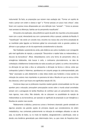 CONCLUSÃO
180
instrumental. De facto, as proposições que reúnem mais aceitação são: “Formar um espírito de
modo a pensar com ordem e clareza e rigor” e “Formar pessoas um pouco mais críticas”, estas
foram com surpresa nossa ultrapassadas por uma definição mais “sensível”: “ Tornar as pessoas
mais sensíveis às diferenças, fazê-las sair do pensamento massificante”.
Arriscando uma explicação, esta preferência suporá da parte dos inquiridos uma preocupação
maior com o social, intersectando isso com o pensamento crítico e pessoal, substrato da filosofia. A
“massificação” não sendo um conceito novo, encontra nos nossos dias uma forma actualizada de
se manifestar pelas ligações ao fenómeno global da comunicação onde os grandes poderes se
afirmam e que qualquer um de nós experimenta constantemente no dia-a-dia.
Nas finalidades surpreende-nos ainda, pela distância aos outros resultados e por conseguinte
pelo nível significativo de rejeição, a proposição “Desconstruir e rejeitar todas as metanarrativas, o
discurso da tecnociência”. Afinal, interpretávamos como uma forma de pensamento crítico às
emergências totalizantes, indo buscar é certo, o controverso pós-modernismo, na ideia de
contestação a totalitarismos fundacionistas da razão acusados por Lyotard, ou contra a tecnociência
na afirmação de que toda a ética se sobreponha à afirmação da técnica e ciência; ainda que
contrapostos Lyotard e Habermas, apontávamos em conjunto perigos da contemporaneidade; pela
“falsa” associação ou pelo afastamento a estas ideias (neste caso fundando a nossa opinião na
indicação dos autores mais importantes no panorama de toda a filosofia em que se vincou a linha
dos clássicos), certo é que houve uma significativa rejeição (42.1%).
Conclui-se daqui que os professores inquiridos revelam grande consensualidade nos fins que
apontam para a educação; pressupõem preocupações sociais sobre o mundo actual concertadas
sempre com a perseguição de tarefas filosóficas de contribuir para um pensamento mais claro,
mais rigoroso, mais crítico. Não obstante, não se colocaram na possibilidade de rejeição de
metanarrativas ou da tecnociência, por oposição ao significado da proposição ou por divergência a
filosofias de carácter mais recente.
Relativamente à didáctica, parece-nos curioso o fenómeno observado: grande variedade em
algumas posições nas grandes opções de princípios daquilo que consideraríamos de ordem
metadidáctica, mas contrariada posteriormente na indicação de estratégias utilizadas na sala de
aula, na escolha de textos, ou no modo de trabalhar, designadamente a planificação, onde se
denota uma tendência generalizada para determinados itens, ou para níveis de frequência bem
 