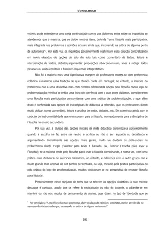 CONCLUSÃO
181
visíveis; pode entender-se uma certa continuidade com o que dizíamos antes sobre os inquiridos se
atendermos que a maioria, que se divide noutros itens, defende “uma filosofia mais participativa,
mais integrada nos problemas e opiniões actuais ainda que, incorrendo na crítica de alguma perda
de autonomia”171F
1
. Por esta via, os inquiridos posteriormente reafirmam essa posição concretizando
em níveis elevados de opções de sala de aula tais como comentário de textos, leitura e
interpretação de textos, debater/argumentar proposições não-consensuais, levar a redigir textos
pessoais ou ainda construir e fornecer esquemas interpretativos.
Não foi a maioria mas uma significativa margem de professores mostra-se com preferência
ecléctica assumindo uma tradição de que demos conta em Portugal; no entanto, a maioria dá
preferência não a uma disjuntiva mas com certeza diferenciada opção pela filosofia como jogo de
problematização; verifica-se então uma linha de coerência com o que antes dizíamos, considerarem
uma filosofia mais participativa concomitante com uma prática de problematização, o que além
disso é confirmada nas opções de estratégicas de didáctica já referidas, que os professores dizem
muito utilizar, como comentário, leitura e análise de textos, debates, etc. Em coerência ainda com o
carácter de instrumentalidade que enunciavam para a filosofia, nomeadamente para a disciplina de
Filosofia no ensino secundário.
Por sua vez, a divisão das opções iniciais de meta didáctica concretiza-se posteriormente
quando a escolha se faz entre ser neutro e acrítico ou não o ser, expondo ou debatendo e
argumentando. Inicialmente nas opções mais gerais, muito se dividem os professores na
problemática Kant/ Hegel (Filosofar para levar à Filosofia, ou, Ensinar Filosofia para levar a
Filosofar); se a maioria tende pelo filosofar para levar à filosofia combinando, a nosso ver, com uma
prática mais dinâmica de exercícios filosóficos, no entanto, e diferença com o outro grupo não é
muito grande mas apenas de dez pontos percentuais, ou seja, mesmo pela prática participativa ou
pela prática de jogo de problematização, muitos posicionam-se na perspectiva de ensinar filosofia
para filosofar.
Posteriormente neste conjunto de itens que se referem às opções didácticas, o que merece
destaque é contudo, aquilo que se refere à neutralidade ou não do docente, o adiantar-se em
interferir ou não nos modos de pensamento do alunos, quer dizer, no tipo de liberdade que se
1
Por oposição a “Uma filosofia mais autónoma, desvinculada de opiniões concretas, menos envolvida no
momento histórico ainda que, incorrendo na crítica de algum isolamento”.
 