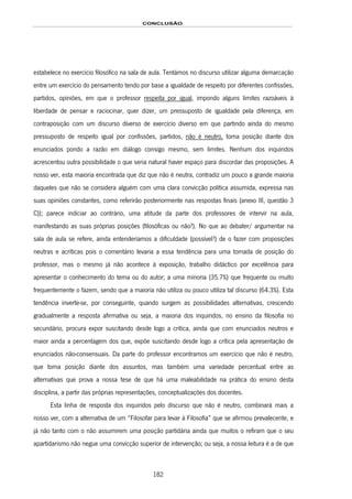 CONCLUSÃO
182
estabelece no exercício filosófico na sala de aula. Tentámos no discurso utilizar alguma demarcação
entre um exercício do pensamento tendo por base a igualdade de respeito por diferentes confissões,
partidos, opiniões, em que o professor respeita por igual, impondo alguns limites razoáveis à
liberdade de pensar e raciocinar, quer dizer, um pressuposto de igualdade pela diferença, em
contraposição com um discurso diverso de exercício diverso em que partindo ainda do mesmo
pressuposto de respeito igual por confissões, partidos, não é neutro, toma posição diante dos
enunciados pondo a razão em diálogo consigo mesmo, sem limites. Nenhum dos inquiridos
acrescentou outra possibilidade o que seria natural haver espaço para discordar das proposições. A
nosso ver, esta maioria encontrada que diz que não é neutra, contradiz um pouco a grande maioria
daqueles que não se considera alguém com uma clara convicção política assumida, expressa nas
suas opiniões constantes, como referirão posteriormente nas respostas finais (anexo III, questão 3
C)); parece indiciar ao contrário, uma atitude da parte dos professores de intervir na aula,
manifestando as suas próprias posições (filosóficas ou não?). No que ao debater/ argumentar na
sala de aula se refere, ainda entenderíamos a dificuldade (possível?) de o fazer com proposições
neutras e acríticas pois o comentário levaria a essa tendência para uma tomada de posição do
professor, mas o mesmo já não acontece à exposição, trabalho didáctico por excelência para
apresentar o conhecimento do tema ou do autor; a uma minoria (35.7%) que frequente ou muito
frequentemente o fazem, sendo que a maioria não utiliza ou pouco utiliza tal discurso (64.3%). Esta
tendência inverte-se, por conseguinte, quando surgem as possibilidades alternativas, crescendo
gradualmente a resposta afirmativa ou seja, a maioria dos inquiridos, no ensino da filosofia no
secundário, procura expor suscitando desde logo a crítica, ainda que com enunciados neutros e
maior ainda a percentagem dos que, expõe suscitando desde logo a crítica pela apresentação de
enunciados não-consensuais. Da parte do professor encontramos um exercício que não é neutro,
que toma posição diante dos assuntos, mas também uma variedade percentual entre as
alternativas que prova a nossa tese de que há uma maleabilidade na prática do ensino desta
disciplina, a partir das próprias representações, conceptualizações dos docentes.
Esta linha de resposta dos inquiridos pelo discurso que não é neutro, combinará mais a
nosso ver, com a alternativa de um “Filosofar para levar à Filosofia” que se afirmou prevalecente, e
já não tanto com o não assumirem uma posição partidária ainda que muitos o refiram que o seu
apartidarismo não negue uma convicção superior de intervenção; ou seja, a nossa leitura é a de que
 