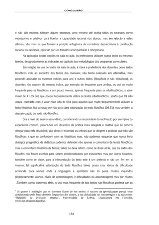 CONCLUSÃO
184
e não são neutros; toleram alguns excessos, uma minoria até aceita todos os excessos como
necessários e criativos para libertar a capacidade racional nos alunos, mas em relação a estes
últimos, são mais os que tomam a posição antagónica de considerar depreciativos à construção
racional os excessos, optando por um trabalho acompanhado e disciplinado.
Na aplicação destas opções na sala de aula, os professores utilizam quase todos as mesmas
tarefas, designadamente as indicadas no capítulo das metodologias dos programas curriculares.
Em relação ao uso de textos na sala de aula, é clara a preferência dos docentes pelos textos
filosóficos indo ao encontro dos textos dos manuais; não tendo colocado em alternativa, mas
podendo assinalar os mesmos índices para uns e outros textos (filosóficos e não filosóficos), os
docentes não usaram do mesmo índice, por exemplo de frequente para ambos, ou até de muito
frequente para os filosóficos e um pouco menos, apenas frequente para os não-filosóficos; o valor
maior de 41.6% dos que pouco frequentemente utiliza os textos não-filosóficos, sendo que 8% não
utiliza, contrasta com o valor mais alto de 64% para aqueles que muito frequentemente utilizam o
texto filosófico; fica a nosso ver não só a clara valorização do texto filosófico (96.5%) mas também a
desvalorização do texto não-filosófico.
Ora a nível do ensino secundário, considerando a necessidade da motivação por exemplos da
experiência comum, parece-nos um desprezo da prática mais alargada e criativa que se poderia
desejar para esta disciplina; são sérias e fecundas as críticas que se dirigem a práticas que não são
filosóficas e que se confundem com as filosóficas mas, não podemos esquecer que numa linha
dialógica pragmática da didáctica podemos defender não apenas o comentário de textos filosóficos
mas o comentário filosófico de textos; talvez se deva referir, como se disse atrás, que os textos dos
filósofos não foram escritos para serem problematizados por estudantes mas por outros filósofos;
também como se disse, para a interpretação do texto este é um pretexto e não um fim em si
mesmo; tal significativa valorização do texto filosófico talvez possa criar ideias de dificuldade
acrescida para alunos onde a linguagem é apontada não só pelos nossos inquiridos
(indirectamente: alunos, níveis de aprendizagem, e dificuldades na aprendizagem) mas por muitos
172F1.Também como dissemos atrás, o uso mais frequente de tais textos não-filosóficos poderia dar ao
1
Já quanto à avaliação que os docentes fazem do seu ensino, o sucesso da aprendizagem parece estar
condicionado pelo fraco domínio linguístico dos alunos, a sua dificuldade de concentração e de raciocínio.
“Relatório de avaliação externa”, Universidade de Lisboa, Licenciatura em Filosofia,
www.fup.pt/admin/fup/docs.
 