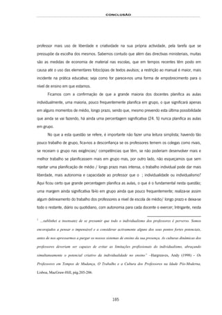 CONCLUSÃO
185
professor mais uso de liberdade e criatividade na sua própria actividade, pela tarefa que se
pressupõe da escolha dos mesmos. Sabemos contudo que além das directivas ministeriais, muitas
são as medidas de economia de material nas escolas, que em tempos recentes têm posto em
causa até o uso das elementares fotocópias de textos avulsos; a restrição ao manual é maior, mais
incidente na prática educativa; seja como for parece-nos uma forma de empobrecimento para o
nível de ensino em que estamos.
Ficamos com a confirmação de que a grande maioria dos docentes planifica as aulas
individualmente, uma maioria, pouco frequentemente planifica em grupo, o que significará apenas
em alguns momentos de médio, longo prazo, sendo que, mesmo prevendo esta última possibilidade
que ainda se vai fazendo, há ainda uma percentagem significativa (24. %) nunca planifica as aulas
em grupo.
No que a esta questão se refere, é importante não fazer uma leitura simplista; havendo tão
pouco trabalho de grupo, fica-nos a desconfiança se os professores temem os colegas como rivais,
se receiam o grupo nas exigências/ competências que têm, se não poderiam desenvolver mais e
melhor trabalho se planificassem mais em grupo mas, por outro lado, não esqueçamos que sem
rejeitar uma planificação de médio / longo prazo mais intensa, o trabalho individual pode dar mais
liberdade, mais autonomia e capacidade ao professor que o 173F1; individualidade ou individualismo?
Aqui ficou certo que grande percentagem planifica as aulas, o que é o fundamental nesta questão;
uma margem ainda significativa fá-lo em grupo ainda que pouco frequentemente; realiza-se assim
algum delineamento do trabalho dos professores a nível de escola de médio/ longo prazo e deixa-se
todo o restante, diário ou quotidiano, com autonomia para cada docente o exercer; Intrigante, nesta
1
…sublinhei a insensatez de se presumir que todo o individualismo dos professores é perverso. Somos
encorajados a pensar o impensável e a considerar activamente alguns dos seus pontos fortes potenciais,
antes de nos apressarmos a purgar os nossos sistemas de ensino da sua presença. As culturas dinâmicas dos
professores deveriam ser capazes de evitar as limitações profissionais do individualismo, abraçando
simultaneamente o potencial criativo da individualidade no ensino” –Hargreaves, Andy (1998) - Os
Professores em Tempos de Mudança, O Trabalho e a Cultura dos Professores na Idade Pós-Moderna,
Lisboa, MacGraw-Hill, pág.205-206.
 